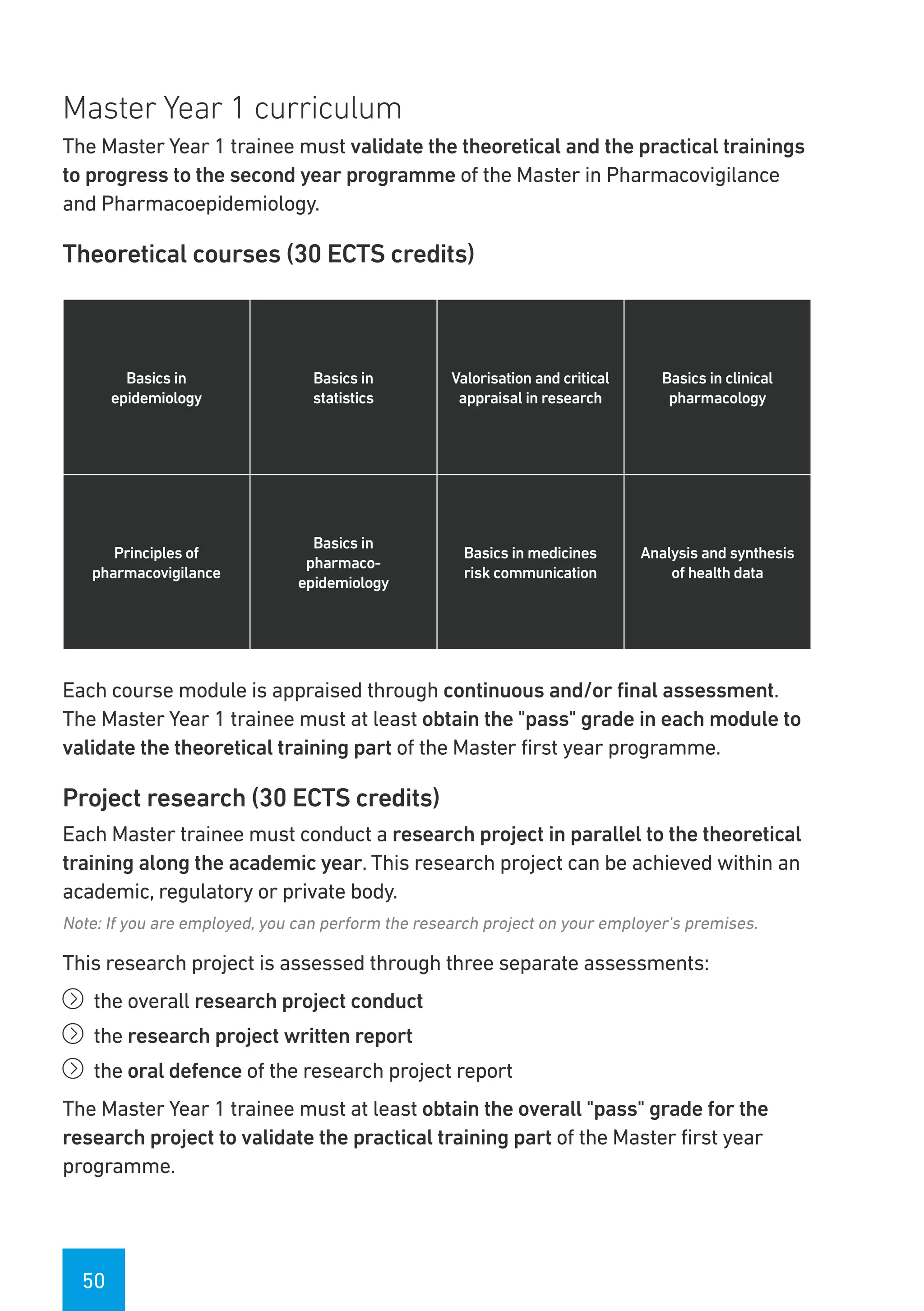 50
Master Year 1 curriculum
The Master Year 1 trainee must validate the theoretical and the practical trainings
to progress to the second year programme of the Master in Pharmacovigilance
and Pharmacoepidemiology.
Theoretical courses (30 ECTS credits)
Basics in
epidemiology
Basics in
statistics
Valorisation and critical
appraisal in research
Basics in clinical
pharmacology
Principles of
pharmacovigilance
Basics in
pharmaco-
epidemiology
Basics in medicines
risk communication
Analysis and synthesis
of health data
Each course module is appraised through continuous and/or final assessment.
The Master Year 1 trainee must at least obtain the "pass" grade in each module to
validate the theoretical training part of the Master first year programme.
Project research (30 ECTS credits)
Each Master trainee must conduct a research project in parallel to the theoretical
training along the academic year. This research project can be achieved within an
academic, regulatory or private body.
Note: If you are employed, you can perform the research project on your employer's premises.
This research project is assessed through three separate assessments:
íí the overall research project conduct
íí the research project written report
íí the oral defence of the research project report
The Master Year 1 trainee must at least obtain the overall "pass" grade for the
research project to validate the practical training part of the Master first year
programme.
 