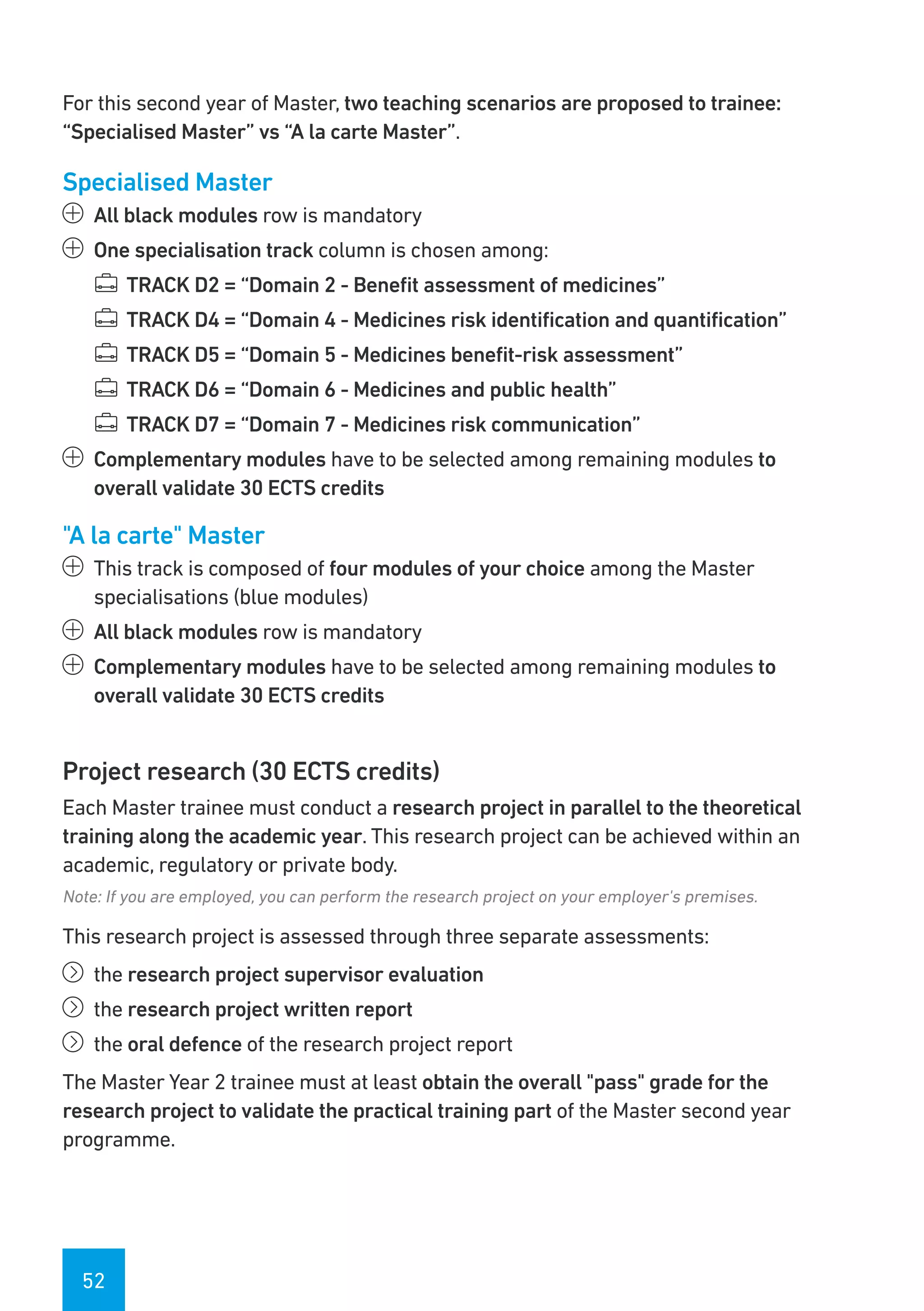 52
For this second year of Master, two teaching scenarios are proposed to trainee:
“Specialised Master” vs “A la carte Master”.
Specialised Master
ää All black modules row is mandatory
ää One specialisation track column is chosen among:
¯¯ TRACK D2 = “Domain 2 - Benefit assessment of medicines”
¯¯ TRACK D4 = “Domain 4 - Medicines risk identification and quantification”
¯¯ TRACK D5 = “Domain 5 - Medicines benefit-risk assessment”
¯¯ TRACK D6 = “Domain 6 - Medicines and public health”
¯¯ TRACK D7 = “Domain 7 - Medicines risk communication”
ää Complementary modules have to be selected among remaining modules to
overall validate 30 ECTS credits
"A la carte" Master
ää This track is composed of four modules of your choice among the Master
specialisations (blue modules)
ää All black modules row is mandatory
ää Complementary modules have to be selected among remaining modules to
overall validate 30 ECTS credits
Project research (30 ECTS credits)
Each Master trainee must conduct a research project in parallel to the theoretical
training along the academic year. This research project can be achieved within an
academic, regulatory or private body.
Note: If you are employed, you can perform the research project on your employer's premises.
This research project is assessed through three separate assessments:
íí the research project supervisor evaluation
íí the research project written report
íí the oral defence of the research project report
The Master Year 2 trainee must at least obtain the overall "pass" grade for the
research project to validate the practical training part of the Master second year
programme.
 