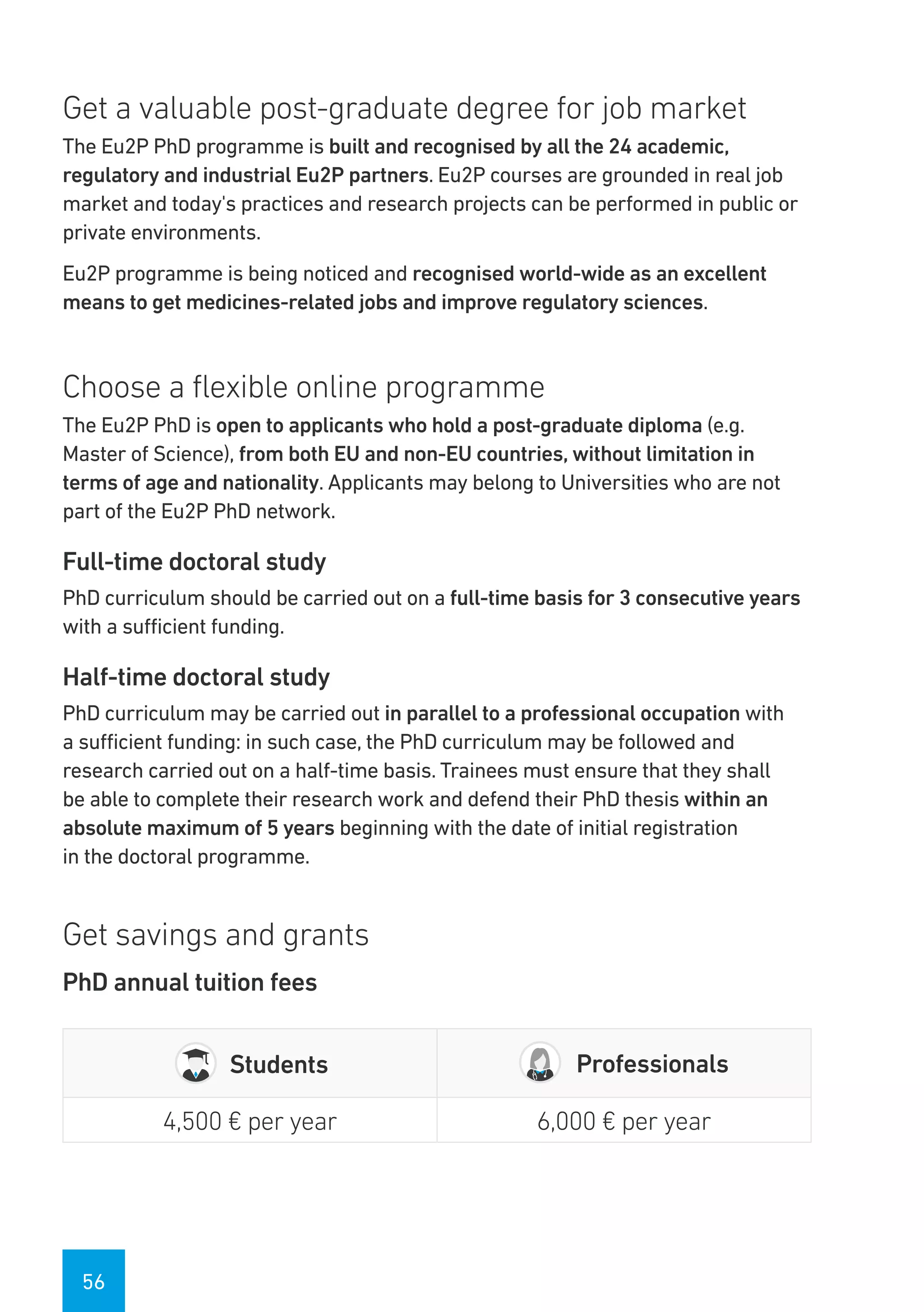56
Get a valuable post-graduate degree for job market
The Eu2P PhD programme is built and recognised by all the 24 academic,
regulatory and industrial Eu2P partners. Eu2P courses are grounded in real job
market and today's practices and research projects can be performed in public or
private environments.
Eu2P programme is being noticed and recognised world-wide as an excellent
means to get medicines-related jobs and improve regulatory sciences.
Choose a flexible online programme
The Eu2P PhD is open to applicants who hold a post-graduate diploma (e.g.
Master of Science), from both EU and non-EU countries, without limitation in
terms of age and nationality. Applicants may belong to Universities who are not
part of the Eu2P PhD network.
Full-time doctoral study
PhD curriculum should be carried out on a full-time basis for 3 consecutive years
with a sufficient funding.
Half-time doctoral study
PhD curriculum may be carried out in parallel to a professional occupation with
a sufficient funding: in such case, the PhD curriculum may be followed and
research carried out on a half-time basis. Trainees must ensure that they shall
be able to complete their research work and defend their PhD thesis within an
absolute maximum of 5 years beginning with the date of initial registration
in the doctoral programme.
Get savings and grants
PhD annual tuition fees
Students Professionals
4,500 € per year 6,000 € per year
 
