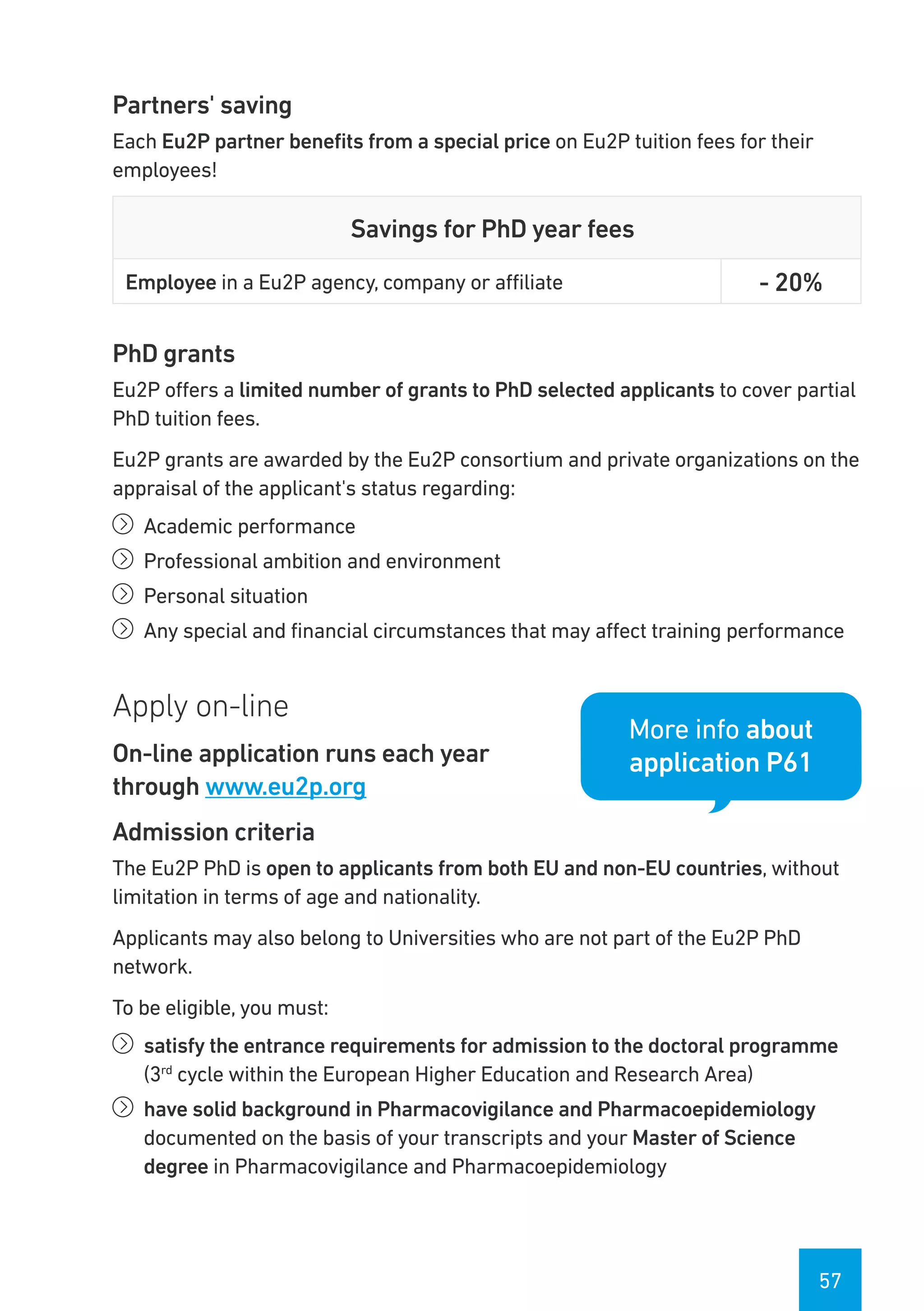 57
Partners' saving
Each Eu2P partner benefits from a special price on Eu2P tuition fees for their
employees!
Savings for PhD year fees
Employee in a Eu2P agency, company or affiliate - 20%
PhD grants
Eu2P offers a limited number of grants to PhD selected applicants to cover partial
PhD tuition fees.
Eu2P grants are awarded by the Eu2P consortium and private organizations on the
appraisal of the applicant's status regarding:
íí Academic performance
íí Professional ambition and environment
íí Personal situation
íí Any special and financial circumstances that may affect training performance
Apply on-line
On-line application runs each year
through www.eu2p.org
Admission criteria
The Eu2P PhD is open to applicants from both EU and non-EU countries, without
limitation in terms of age and nationality.
Applicants may also belong to Universities who are not part of the Eu2P PhD
network.
To be eligible, you must:
íí satisfy the entrance requirements for admission to the doctoral programme
(3rd
cycle within the European Higher Education and Research Area)
íí have solid background in Pharmacovigilance and Pharmacoepidemiology
documented on the basis of your transcripts and your Master of Science
degree in Pharmacovigilance and Pharmacoepidemiology
More info about
application P61
 