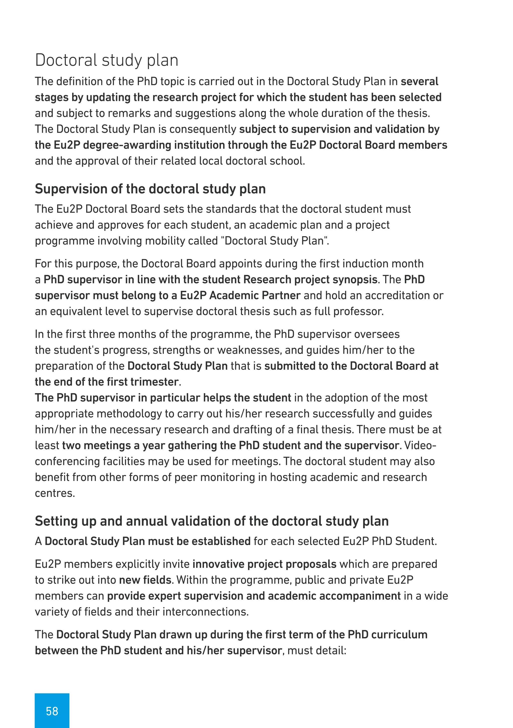 58
Doctoral study plan
The definition of the PhD topic is carried out in the Doctoral Study Plan in several
stages by updating the research project for which the student has been selected
and subject to remarks and suggestions along the whole duration of the thesis.
The Doctoral Study Plan is consequently subject to supervision and validation by
the Eu2P degree-awarding institution through the Eu2P Doctoral Board members
and the approval of their related local doctoral school.
Supervision of the doctoral study plan
The Eu2P Doctoral Board sets the standards that the doctoral student must
achieve and approves for each student, an academic plan and a project
programme involving mobility called "Doctoral Study Plan".
For this purpose, the Doctoral Board appoints during the first induction month
a PhD supervisor in line with the student Research project synopsis. The PhD
supervisor must belong to a Eu2P Academic Partner and hold an accreditation or
an equivalent level to supervise doctoral thesis such as full professor.
In the first three months of the programme, the PhD supervisor oversees
the student's progress, strengths or weaknesses, and guides him/her to the
preparation of the Doctoral Study Plan that is submitted to the Doctoral Board at
the end of the first trimester.
The PhD supervisor in particular helps the student in the adoption of the most
appropriate methodology to carry out his/her research successfully and guides
him/her in the necessary research and drafting of a final thesis. There must be at
least two meetings a year gathering the PhD student and the supervisor. Video-
conferencing facilities may be used for meetings. The doctoral student may also
benefit from other forms of peer monitoring in hosting academic and research
centres.
Setting up and annual validation of the doctoral study plan
A Doctoral Study Plan must be established for each selected Eu2P PhD Student.
Eu2P members explicitly invite innovative project proposals which are prepared
to strike out into new fields. Within the programme, public and private Eu2P
members can provide expert supervision and academic accompaniment in a wide
variety of fields and their interconnections.
The Doctoral Study Plan drawn up during the first term of the PhD curriculum
between the PhD student and his/her supervisor, must detail:
 