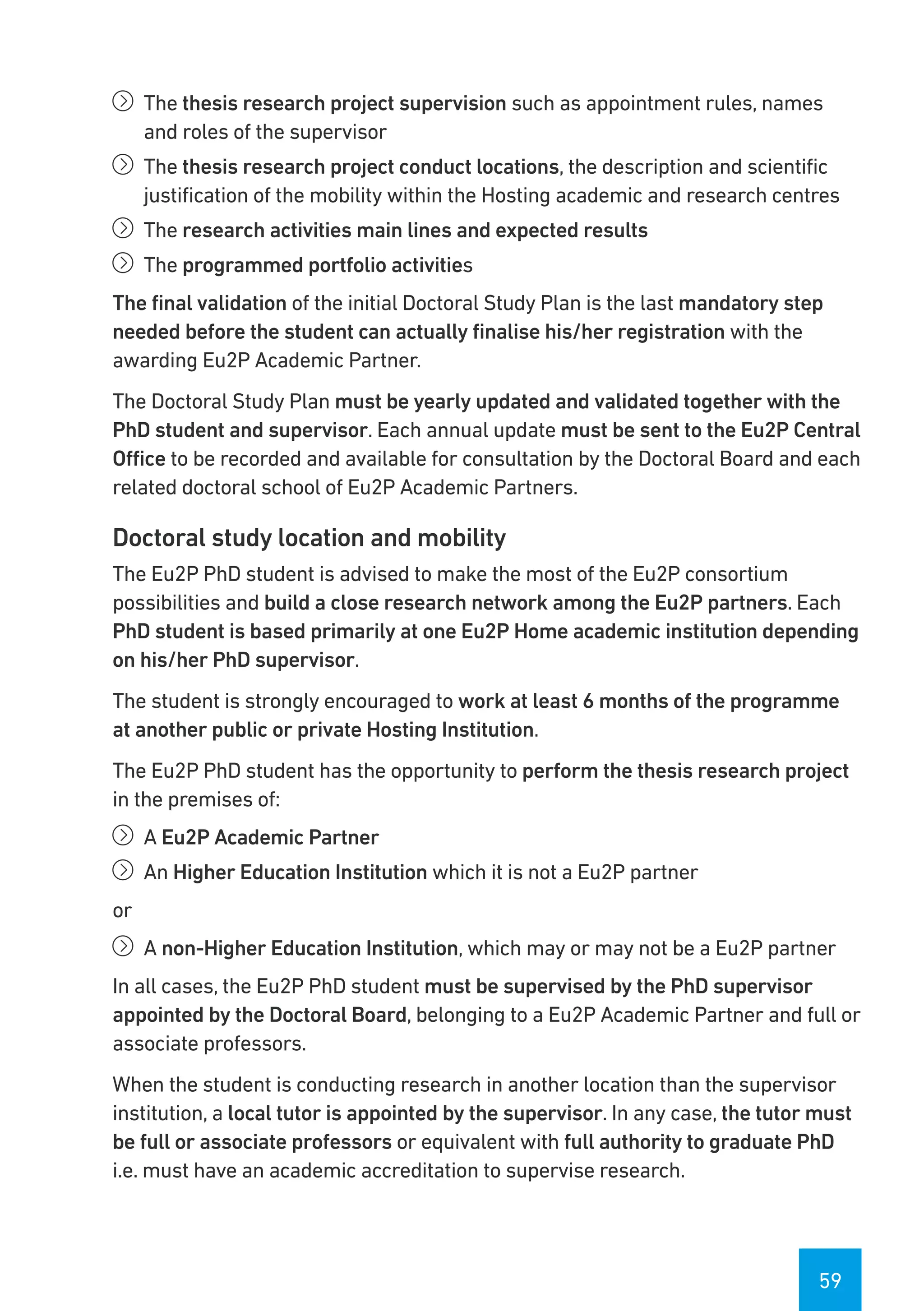 59
íí The thesis research project supervision such as appointment rules, names
and roles of the supervisor
íí The thesis research project conduct locations, the description and scientific
justification of the mobility within the Hosting academic and research centres
íí The research activities main lines and expected results
íí The programmed portfolio activities
The final validation of the initial Doctoral Study Plan is the last mandatory step
needed before the student can actually finalise his/her registration with the
awarding Eu2P Academic Partner.
The Doctoral Study Plan must be yearly updated and validated together with the
PhD student and supervisor. Each annual update must be sent to the Eu2P Central
Office to be recorded and available for consultation by the Doctoral Board and each
related doctoral school of Eu2P Academic Partners.
Doctoral study location and mobility
The Eu2P PhD student is advised to make the most of the Eu2P consortium
possibilities and build a close research network among the Eu2P partners. Each
PhD student is based primarily at one Eu2P Home academic institution depending
on his/her PhD supervisor.
The student is strongly encouraged to work at least 6 months of the programme
at another public or private Hosting Institution.
The Eu2P PhD student has the opportunity to perform the thesis research project
in the premises of:
íí A Eu2P Academic Partner
íí An Higher Education Institution which it is not a Eu2P partner
or
íí A non-Higher Education Institution, which may or may not be a Eu2P partner
In all cases, the Eu2P PhD student must be supervised by the PhD supervisor
appointed by the Doctoral Board, belonging to a Eu2P Academic Partner and full or
associate professors.
When the student is conducting research in another location than the supervisor
institution, a local tutor is appointed by the supervisor. In any case, the tutor must
be full or associate professors or equivalent with full authority to graduate PhD
i.e. must have an academic accreditation to supervise research.
 