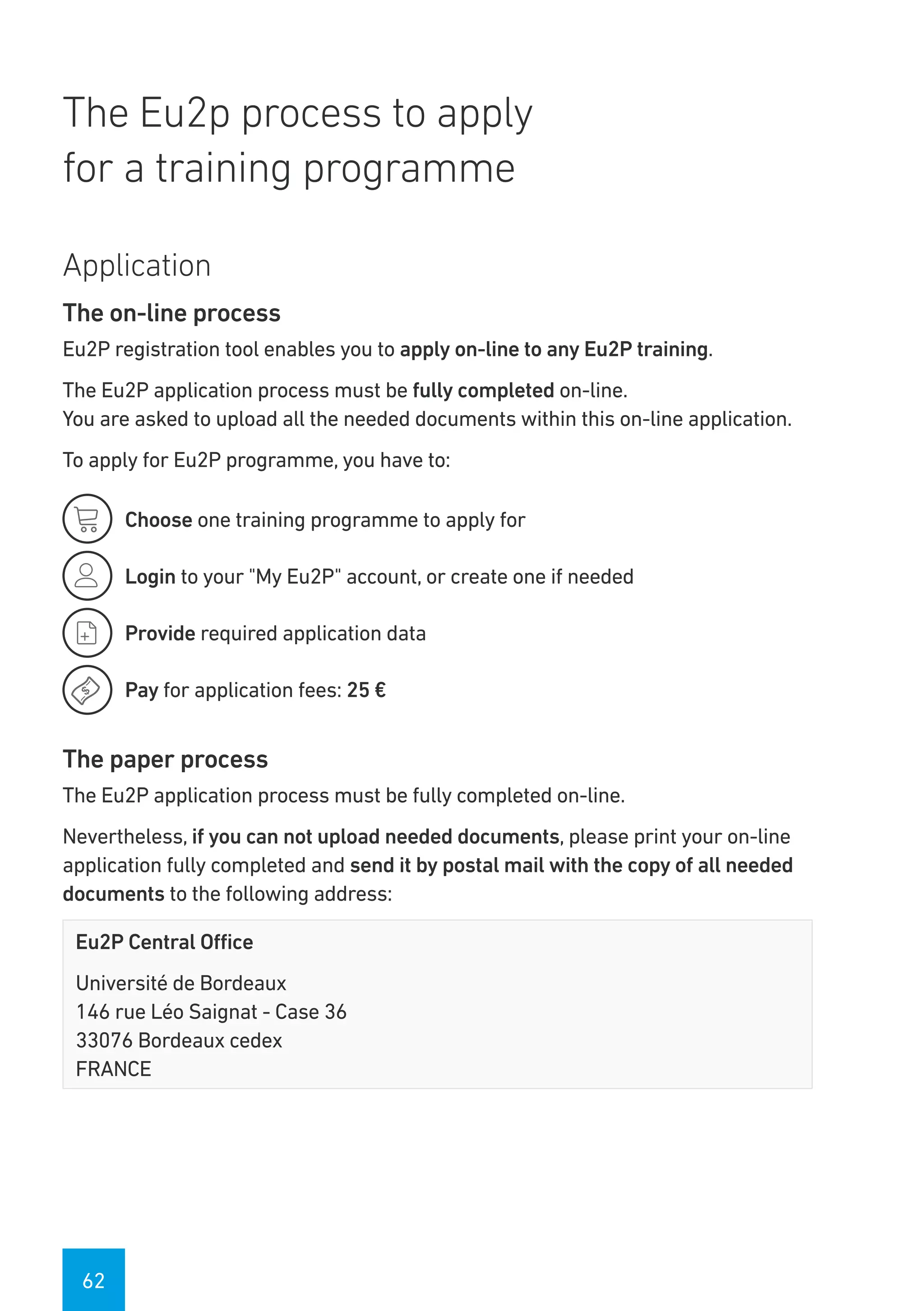 62
The Eu2p process to apply
for a training programme
Application
The on-line process
Eu2P registration tool enables you to apply on-line to any Eu2P training.
The Eu2P application process must be fully completed on-line.
You are asked to upload all the needed documents within this on-line application.
To apply for Eu2P programme, you have to:
Choose one training programme to apply for
Login to your "My Eu2P" account, or create one if needed
Provide required application data
Pay for application fees: 25 €
The paper process
The Eu2P application process must be fully completed on-line.
Nevertheless, if you can not upload needed documents, please print your on-line
application fully completed and send it by postal mail with the copy of all needed
documents to the following address:
Eu2P Central Office
Université de Bordeaux
146 rue Léo Saignat - Case 36
33076 Bordeaux cedex
FRANCE




 