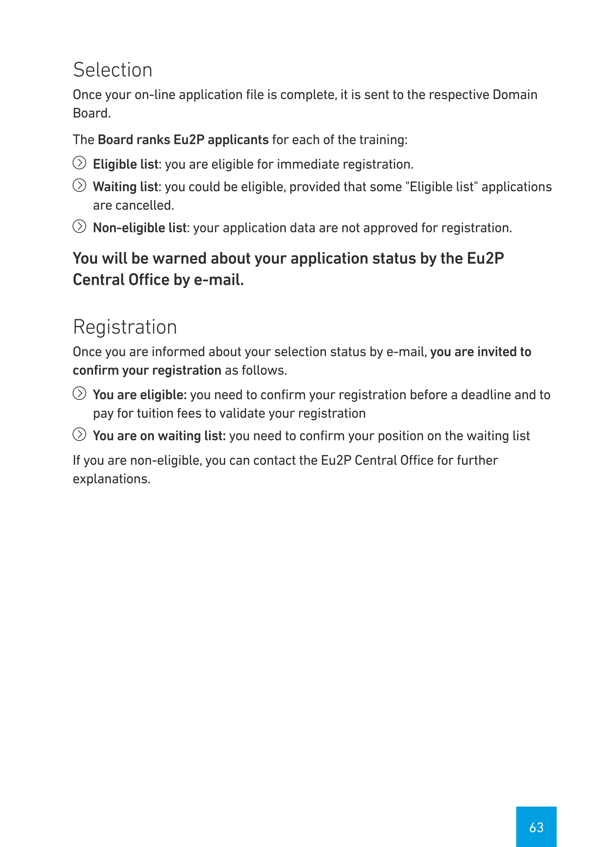 63
Selection
Once your on-line application file is complete, it is sent to the respective Domain
Board.
The Board ranks Eu2P applicants for each of the training:
íí Eligible list: you are eligible for immediate registration.
íí Waiting list: you could be eligible, provided that some "Eligible list" applications
are cancelled.
íí Non-eligible list: your application data are not approved for registration.
You will be warned about your application status by the Eu2P
Central Office by e-mail.
Registration
Once you are informed about your selection status by e-mail, you are invited to
confirm your registration as follows.
íí You are eligible: you need to confirm your registration before a deadline and to
pay for tuition fees to validate your registration
íí You are on waiting list: you need to confirm your position on the waiting list
If you are non-eligible, you can contact the Eu2P Central Office for further
explanations.
 