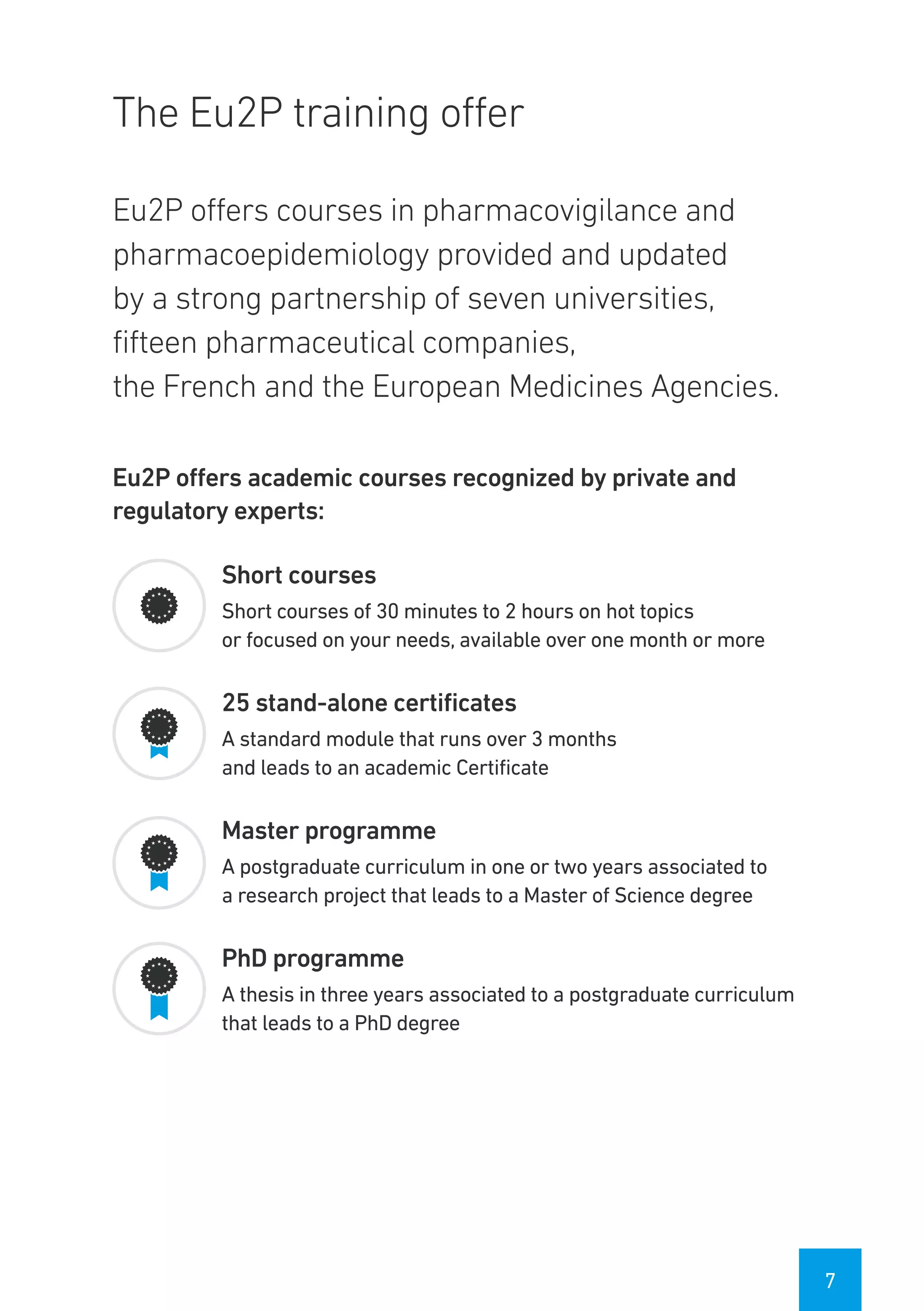 7
The Eu2P training offer
Eu2P offers courses in pharmacovigilance and
pharmacoepidemiology provided and updated
by a strong partnership of seven universities,
fifteen pharmaceutical companies,
the French and the European Medicines Agencies.
Eu2P offers academic courses recognized by private and
regulatory experts:
Short courses
Short courses of 30 minutes to 2 hours on hot topics
or focused on your needs, available over one month or more
25 stand-alone certificates
A standard module that runs over 3 months
and leads to an academic Certificate
Master programme
A postgraduate curriculum in one or two years associated to
a research project that leads to a Master of Science degree
PhD programme
A thesis in three years associated to a postgraduate curriculum
that leads to a PhD degree
 