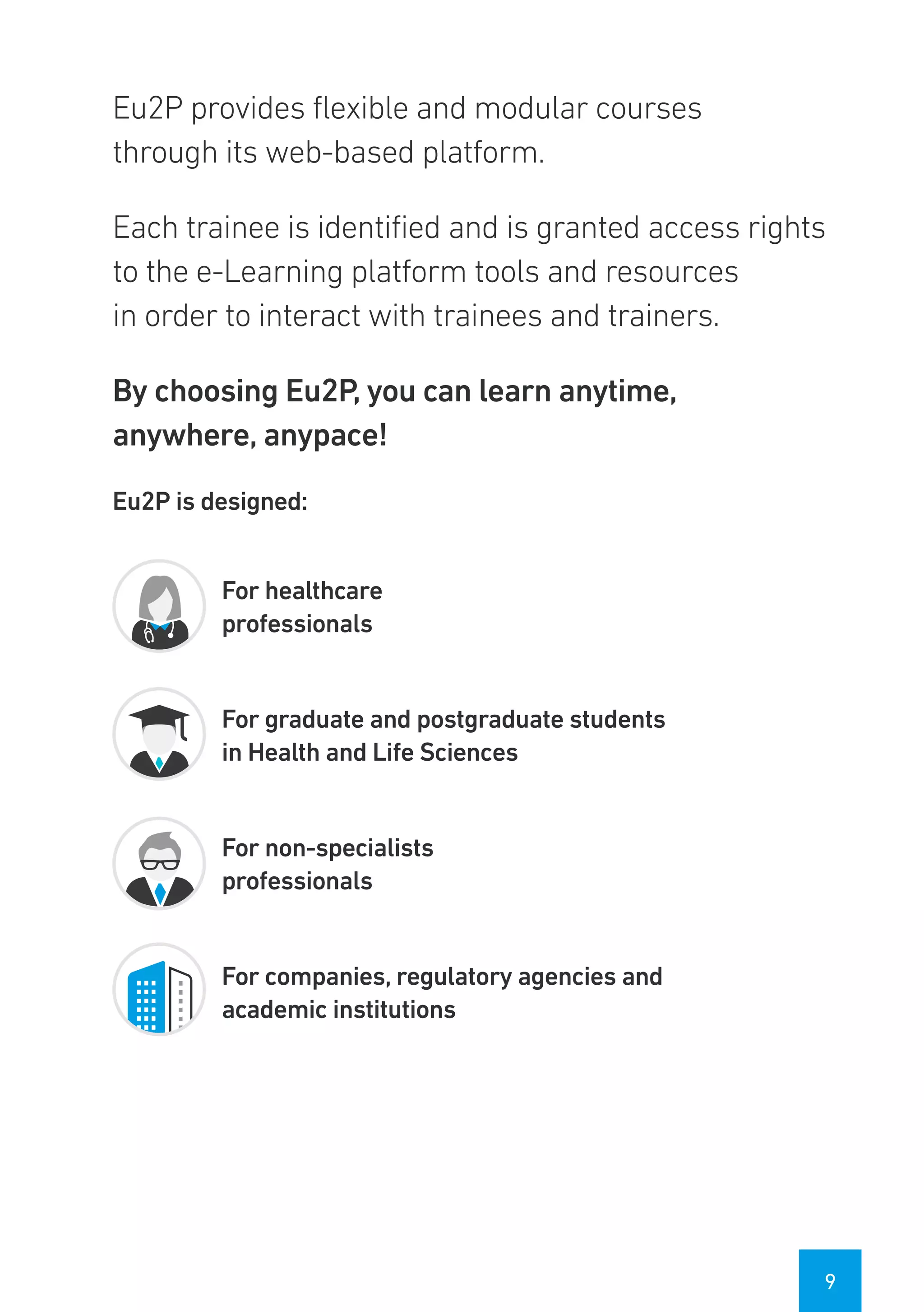 9
Eu2P provides flexible and modular courses
through its web-based platform.
Each trainee is identified and is granted access rights
to the e-Learning platform tools and resources
in order to interact with trainees and trainers.
By choosing Eu2P, you can learn anytime,
anywhere, anypace!
Eu2P is designed:
For healthcare
professionals
For graduate and postgraduate students
in Health and Life Sciences
For non-specialists
professionals
For companies, regulatory agencies and
academic institutions
 