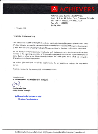 Achievers Lanka Business School (Pvt) Ltd.
Level 2 & 5, No. 1 1, Arthurs Place, Colombo 4, Sri Lanka
Tel: + 94 114 322 322, +94 115 321321
Fax: +94 115 321321
Reg: PV 18680
1.1 February 2016
TO WHOM lT MAY CONCEBN
This is to confirm that Mr' Ushitha Medawatta is a registered student of Achievers Lanka Business School
(Pvt) Ltd following lectures for the examinations of the Chartered lnstitute of Management Accountants
(clMA). He has successfully completed upto Management levelof the CIMA professionaleualification.
He has displayed immense capability in balancing both studies and extra-curricular activities. He was a
member of the organizing committee of Achievers Premier League 201.4. He has represented Achievers
Lanka Business School at the Moratuwa Rugby Sevens and clMA Sports Day in which we emerged as
Champions of the Rugby tournament.
He bears a good character and can be recommended for any position or endeavor he may seek to
pursue.
This letter is issued at the request of Mr. Ushitha Medawatta.
Yours faithfully,
ACHIEVERS LANKA BUSTNESS SCHOOL (pVT) LTD
Kanchana de Silva
Group General Manager
Achievers Lanka Business School
11, Arthurs Placg Colombo 04
Ravi Edirisinghe (Chairman), Faris (CEO/Managi ng Di rector), Jai raj Kri sh naku mar (F inance Di rector),
 