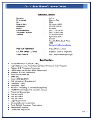 Page | 1
Curriculum Vitae of Llanwyn Johns
Personal Details
Surname : Johns
First names : Llanwyn Dale
Sex : Male
Date of Birth : 28 January 1982
I.D Number : 820128 5099 087
Health : Excellent
Contact Number : (+27) 74 907 6363
Alt Contact Number : (+27) 82 837 1546
Address : 71 Bushland Road
Fynnlands, Bluff
Durban
KwaZulu Natal, South Africa
4052
llanwynjohns@webmail.co.za
POSITION REQUIRED : H.S.E Officer / Advisor
SALARY EXPECTATIONS : Expected Salary Is Negotiable
AVAILABILITY : One Calendar Month (30 Days)
Qualifications
 Industrial Electrical Studies (N3 & N4)
 Hydraulic Engineering Apprenticeship (Feltham Hydraulics United Kingdom)
 Applying SHE Principles & Procedures
 HIRA (Hazard Identification & Risk Assessment)
 Incident & Accident Investigation
 Introduction to SAMTRAC
 SAMTRAC
 Modern SHEQ (MSRM)
 Risk Management & Assessment
 Firefighting Level 1
 Firefighting Level 2
 Advanced Firefighting (in process of completion)
 HAZMAT Certificate (control, allocation, storage)
 Fire control & Awareness
 First Aid Level 1
 First Aid Level 2
 First Aid Level 3
 Legal Requirements
 Workplace Environmental Safety
 Public Safety & Emergency Preparedness
 Electrical safe guarding
 Construction Regulations
 
