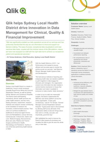 Solution overview
Customer Name: Sydney Local
Health District
Industry: Healthcare
Function: Executive, Patient Care,
Finance, Quality & Safety, Patient
Flow, Clinical Variation
Geography: Australia
Challenges:
 Managing big data and extracting
valuable insight
 Inconsistent and delayed
performance reporting
 No comprehensive view of
operational and clinical
productivity, outcomes and
efficiencies
Solution: District deployed Qlik to
deliver a streamline view of
operations across the District in more
meaningful manner developing
applications to address business-
critical information.
Benefits:
 Achieved annual efficiency and
productivity savings (i.e.
workforce, resource utilisation,
incident management)
 Bridged the gap between teams
of clinicians and administrators to
help improve quality and models
of care
 Reduced reporting time by 75%
per month compared to previous
systems
Data Source Systems Database:
 Cerner EMR
 NSW Health Information
Exchange
 NSW Enterprise Data Warehouse
 Pathology / Imaging / IIMS /
Pharmacy / Theatres / Blood
Products / Workforce / Finance
Qlik helps Sydney Local Health
District drive innovation in Data
Management for Clinical, Quality &
Financial Improvement
“Qlik has significantly enabled our daily operations across all our services and has
profoundly transformed the way we use information to drive and support our
decision-making. The ease of access, exceptional data visualisations and near
real-time data loads, coupled with the intuitive nature of the Qlik platform, means
we have now equipped our staff with the right data tool to achieve our exceptional
patient and operational outcomes.”
– Dr Teresa Anderson, Chief Executive, Sydney Local Health District
Overview
Sydney Local Health District is a leader in
healthcare, home to world renowned
hospitals Royal Prince Alfred and Concord
Repatriation General, as well as Sydney
Dental, Balmain and Canterbury Hospitals.
The District hosts world-leading
biomedical, clinical, health services and
public health research, and has many
leading clinicians, researchers, research
institutes and research centres contributing
to the translation of research into
innovative, evidence-based practice. Their
vision is to achieve excellence in
healthcare for all across Aged Chronic
Care and Rehabilitation, Cancer Services,
Cardiovascular, Critical Care, Gastro and
Liver, Medical Imaging, Neurosciences,
Bone and Joint, Plastics and Trauma
Surgery and Women’s Health,
Neonatology and Paediatrics. Sydney is
one of the best performing health districts
in NSW.
With the Health Reforms of 2011, “our
Performance Unit needed to ensure
efficient and accurate ways to monitor the
activity across our services,” said Mauricio
Olivera, Manager Health Systems Data
and Development.
“We had various methods of reporting and
analysing health data, but needed a platform
to pull it together to help engage the
clinicians and managers. Our organisation
craved more information but also needed a
central intuitive mechanism to house that
information and make it available to
everyone to make smarter, faster decisions.”
In order to turn its data into meaningful
insights, the District implemented the
QlikView user-driven platform across the
entire organisation. “It was quite
revolutionary,” said Dr Tim Sinclair, General
Manager Concord Repatriation General
Hospital. “It gave power back to the business
by allowing staff across all levels of the
organisation ability to discover things about
their work in a timely, accurate, and
importantly, governed way.”
Qlik highlighted the need to improve the
District’s data systems & processes and
visualise the data to give all users the whole
story in their data.
 