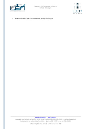 Catalogo LEN Formazione 2009/2010
Scheda di dettaglio
www.lenformazione.it – www.hrsystem.it
Sede e aule corsi: Via Golfo dei Poeti 1/A - 43100 Parma - tel. 0521.038411 fax 0521.038499 - e.mail: len@gruppolen.it
Sede distaccata con aule corsi: Via Nobel, 14/A – Quartiere SPIP - 43100 Parma - tel. 0521.1910311
LEN Learning Education Network - diritti riservati anno 2009
 Distribuire Office 2007 in un ambiente di rete multilingua
 