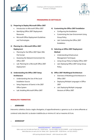 Catalogo LEN Formazione 2009/2010
Scheda di dettaglio
www.lenformazione.it – www.hrsystem.it
Sede e aule corsi: Via Golfo dei Poeti 1/A - 43100 Parma - tel. 0521.038411 fax 0521.038499 - e.mail: len@gruppolen.it
Sede distaccata con aule corsi: Via Nobel, 14/A – Quartiere SPIP - 43100 Parma - tel. 0521.1910311
LEN Learning Education Network - diritti riservati anno 2009
PROGRAMMA DI DETTAGLIO
1) Preparing to Deploy Microsoft Office 2007
 Introduction to Microsoft Office 2007
 Identifying Office 2007 Deployment
Resources
 Microsoft Office Deployment Guidelines
and Technologies
2) Planning for a Microsoft Office 2007
Deployment
 Planning for the Office 2007 Open XML
File Format
 Assessing the Network Environment for
Office 2007
 Lab: Planning for a Microsoft Office 2007
Deployment
3) Understanding the Office 2007 Setup
Architecture
 Understanding the Use of the Local
Installation Source
 Setup Sequence of Events in the 2007
Office System
 Lab: Installing Microsoft Office 2007
4) Customizing the Office 2007 Installation
 Configuring the Installation
 Customizing the User Environment Using
Group Policy
 Lab: Customizing the Office 2007
Installation
5) Selecting an Office 2007 Deployment
Method
 Understanding Infrastructure
Management Techniques
 Using Group Policy to Deploy Office 2007
 Lab: Deploying Office 2007 Using Group
Policy
6) Office 2007 Multilingual Architecture
 Overview of Multilingual Architecture in
Office 2007
 Deploying Multiple Languages in Office
2007
 Lab: Deploying Multiple Language
Versions of Office 2007
MODALITA’ FORMATIVE
o SEMINARIO
Intervento collettivo d'aula a taglio divulgativo, di approfondimento o generico su di un tema afferente ai
contenuti sotto descritti. La durata è stabilita da un minimo di 3 ad un massimo di 8 ore.
o WORKSHOP
 