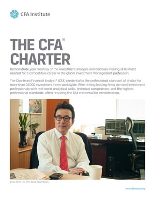 www.cfainstitute.org
THE CFA
®
CHARTERDemonstrate your mastery of the investment analysis and decision-making skills most
needed for a competitive career in the global investment management profession.
The Chartered Financial Analyst®
(CFA) credential is the professional standard of choice for
more than 31,000 investment firms worldwide. When hiring leading firms demand investment
professionals with real-world analytical skills, technical competence, and the highest
professional standards, often requiring the CFA credential for consideration.
Bruce Wonil Lee, CFA, Seoul, South Korea
 