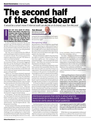 Ethical Boardroom | Summer 2015
It would be a smart move if internal audit can decide on its brand, says Tom McLeod
am not very good at chess.
Never have been; I am more of a
checkers type of guy. Having said
that, I have a disproportionate
fascination with the history of
things that have stood the test
of time and one of those that I
find intriguing is the history of chess.
In their wonderful new book The Second
Machine Age, Erik Brynjolfsson and Andrew
McAfee recall the story of the history of chess.
It was invented in India in the 6th century by, as
the story goes, a very clever man who presented
his brainchild to the emperor.
The ruler was so impressed by this difficult
and beautiful game that he invited the inventor
to name his reward. The inventor praised the
emperor’s generosity and said: “All I desire is
some rice to feed my family.”
Since the emperor’s reward was spurred by
the invention of chess, the inventor suggested
that they use the chessboard to determine the
amount of rice that would be given: “Place one
single grain of rice on the first square of the
board, two on the second, four on the third, and
so on, so that each square receives twice as many
grains as the previous.”
“Make it so,” the emperor declared, impressed
by the inventor’s apparent modesty. But what the
emperor did not realise is that if he did follow
through on the request he would have had to give
the inventor 18 quintillion grains of rice – a pile
that would dwarf Mount Everest; more rice than
has been produced in the history of the world.
After 32 squares, the emperor had given the
inventor four billion grains of rice – about one
large field’s worth. It was only then did the
emperor get concerned because he was starting
to appreciate the total value that was at play in
the inventor’s magical reward scheme.
At 32 squares – he was only at the first half of
the chess board. He only knew what he had seen
before and had no way to comprehend the size
of the second half of the chess board. For the
inventor, it was the second half of the chess board
where he knew – but the emperor did not – that
the greatest reward lay.
In some versions of the story, once the emperor
realises that he’s been tricked, he has the inventor
beheaded! Putting that unfortunate personal
outcome aside, the moral of the story and my
challenge to you reading this is, what is the
second half of internal audit’s chess board? What
is it that we are doing that restricts us to only
The second half
of the chessboard
I
Board Governance | Internal Audits
seeing the first squares on the board and neglect
the plentiful rewards that sit within our reach
but out of our sight?
Recognising value
My proposition is that we have been appallingly
bad at recognising our value, promoting our
brand and getting others to demand our services.
We no longer have to worry about cavorting over
the riches of the second half of the chess board.
We have to be worried about never again being
asked to the chess table.
We have already been asked to step away from
the table in a number of domains that should
have been rightly ours. And, in doing so, the
exponential largess – the second half of the chess
board – that otherwise awaited us has been
distributed as dividends to others.
Thishonest,yetconfronting,assessmentcomes
from a person who is passionate about the value
that internal audit can and does bring to an
organisation. I have devoted nearly a quarter of
a century to the practice of a beautiful and
meaningful art and I am a proud internal auditor.
Yet my licence to continue to ply my craft
demands not the formal certification of an
institute but a detailed self-assessment of our
brand.I wanttoexaminetheinternalauditbrand
through the prism of what is a successful brand.
To remain as objective as possible I propose
to look at the internal audit brand through the
prism of a brand strength framework developed
by the international branding consultancy
Interbrand. The Interbrand framework highlights
anumberofkeyattributes–clarity,commitment,
relevance, differentiation and presence.
to our customers, clients or auditees
from their interaction with us.
Ourvalues–beingbroadpreferencesconcerning
appropriate courses of actions or outcomes – are
centred around, supported by and constricted by
our reliance on the foundation stone of
independence.Ifvaluestendtoinfluenceattitudes
and behaviours, then it is the value preference for
independence that most strongly drives the
behaviour of our profession and brethren.
The Australian National Audit Office provides
a good assessment of what is independence.
It notes:
A distinguishing feature of internal audit is
itsindependence.Internalauditisindependent
inthesensethatitisnotsubjecttotheauthority
of the areas of the entity it audits. This
independence, best described as ‘operational
independence’,assistsinensuringthatinternal
audit acts in an objective, impartial manner
freefromanyconflictofinterest,inherentbias
or undue external influence.
However, internal audit is not independent
of the organisation in the same way as the
externalauditfunctionis.Itprovidesaservice
Tom McLeod
Managing Consultant,
McLeod Governance
Interbrand proposes that clarity is about what the
brand stands for in terms of its values. Equally, there
has to be clarity about its target audiences
Interbrand proposes that clarity is about what
thebrandstandsforintermsofitsvalues.Equally,
there has to be clarity about its target audiences.
Asaprofession,weoftenseemtoconfuseourvalue
with our values. While linked, they are different.
Internal audit is, as we know, an independent
objective assurance and consulting activity. Our
value is the additional benefits that are delivered
tomanagement,reportstotheAuditCommittee
and is ultimately accountable to the Chief
Executive or the Board for the achievement of
its objectives and the use of its resources.
Whiletherearemanyappropriateworkaround
solutions to address this second issue of the
absence of independence from the organisations
 