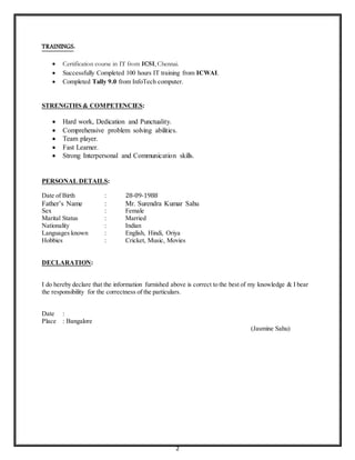 2
TRAININGS:
 Certification course in IT from ICSI, Chennai.
 Successfully Completed 100 hours IT training from ICWAI.
 Completed Tally 9.0 from InfoTech computer.
STRENGTHS & COMPETENCIES:
 Hard work, Dedication and Punctuality.
 Comprehensive problem solving abilities.
 Team player.
 Fast Learner.
 Strong Interpersonal and Communication skills.
PERSONAL DETAILS:
Date of Birth : 28-09-1988
Father’s Name : Mr. Surendra Kumar Sahu
Sex : Female
Marital Status : Married
Nationality : Indian
Languages known : English, Hindi, Oriya
Hobbies : Cricket, Music, Movies
DECLARATION:
I do hereby declare that the information furnished above is correct to the best of my knowledge & I bear
the responsibility for the correctness of the particulars.
Date :
Place : Bangalore
(Jasmine Sahu)
 