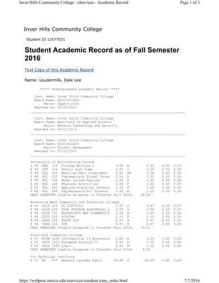 Inver Hills Community College
Student ID 12577031
Student Academic Record as of Fall Semester
2016
Text Copy of this Academic Record
Name: Loudermilk, Dale Lee
***** Undergraduate Academic Record *****
Inst. Name: Inver Hills Community College
Award Name: Certificate
Major: Supervision
Awarded on: 08/06/2015
________________________________________________________________________________
Inst. Name: Inver Hills Community College
Award Name: Associate in Applied Science
Major: Network Technology and Security
Awarded on: 05/11/2016
________________________________________________________________________________
Inst. Name: Inver Hills Community College
Award Name: Certificate
Major: Project Management
Awarded on: 05/11/2016
________________________________________________________________________________
University Of Wisconsin-La Crosse
S 99 ENG 110 College Writing I 3.00 B 3.00 0.00 0.00
F 99 CST 110 Public Oral Comm 3.00 D 3.00 0.00 0.00
F 99 POL 101 American Natl Government 3.00 AB 3.00 0.00 0.00
F 99 POL 202 Comtemporary Global Issue 3.00 B 3.00 0.00 0.00
F 99 POL 246 Model United Nations 2.00 A 2.00 0.00 0.00
S 00 ESS 100 Physical Activities 1.00 P 1.00 0.00 0.00
S 00 POL 250 Applied Practical Governa 1.00 P 1.00 0.00 0.00
S 00 POL 499 Rdg/Research/Pol Science 3.00 A 3.00 0.00 0.00
UNDG SEMESTER Credits Accepted in Transfer Fall 2014: 28.00
Minnesota West Community and Technical College
F 94 ELCO 115 DC CIRCUITS 2.67 D 2.67 0.00 0.00
F 94 ELUT 100 HIGH VOLTAGE ELECTRICAL S 2.00 A 2.00 0.00 0.00
F 94 ELUT 105 BLUEPRINTS AND SCHEMATICS 2.00 B 2.00 0.00 0.00
F 94 ELUT 160 RIGGING 2.00 B 2.00 0.00 0.00
F 94 GSNS 105 FIRST AID 0.67 A 0.67 0.00 0.00
F 94 GSNS 110 CPR 0.67 B 0.67 0.00 0.00
UNDG SEMESTER Credits Accepted in Transfer Fall 2014: 10.01
Riverland Community College
S 03 ECON 1100 Introduction to Economics 2.00 B 2.00 0.00 0.00
S 03 HIST 1012 European History II 3.00 A 3.00 0.00 0.00
S 05 PHIL 1100 Logic 3.00 B- 3.00 0.00 0.00
UNDG SEMESTER Credits Accepted in Transfer Fall 2014: 8.00
Itt Technical Institute
S 12 NT *** Network Systems Admin 16.00 P 16.00 0.00 0.00
Page 1 of 3Inver Hills Community College - eServices - Academic Record
7/7/2016https://webproc.mnscu.edu/eservices/estudent.trans_order.html
 