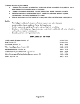 - Page 2 of 2 -
Customer Service Representative
 Conferred with customers by telephone or in person to provide information about products, take or
enter order s and documented details of complaints
 Checked to ensure that appropriate changes were made to resolve customers’ problems
 Maintained records of customer interactions or transactions, recording details of inquiries,
complaints and comments, as well as actions taken
 Referred unresolved customer grievances to designated departments for further investigations
Cashier
 Received payment by cash, check, credit cards, vouchers and automatic debits
 Issued receipts, refunds, credits, or change due to customers
 Assisted customer by providing information and resolving their complaints
 Established or identified prices of goods, services or admission, and tabulate bills using calculators,
cash registers, or optical price scanners
 Greeted customers entering establishments
EMPLOYMENT HISTORY
Lenoir County Schools, Kinston, NC 2013 – 2016
Belk, Kinston, NC 2013 – 2014
S. Edwards, Kinston, NC 2010 – 2014
Wilco Hess/ Speedway, Kinston, NC 2009 – 2010
Werner Enterprise, Omaha, NE 2007 – 2008
East Central Regional Hospital, Augusta, GA 2004 – 2007
Salem Nursing and Rehabilitation Center, August, GA 2003 – 2004
SITEL, Augusta, GA 2000 – 2002
 