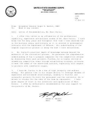 1000
RRM
17 Nov 14
From: Brigadier General Roger R. Machut, USMC
To: Whom it may concern
Subj: Letter of Recommendation; Mr. Marc Pacino
1. I offer this letter as my affirmation of the professional
capability, experience and business acumen of Mr. Marc Pacino. I have
known him for many years and throughout that time I have observed him
in the business arena, particularly as it is related to governmental
contracts with the Department of Defense. His understanding of the
complex acquisition process is among the best I have encountered.
2. Mr. Pacino’s practical depth of knowledge extends beyond the
mechanics of the contractual process. He possesses the comprehensive
understanding of how to prepare companies for the competitive reviews
by showcasing their past projects. Further, he is highly skilled at
assembling competitive teams through establishing strategic alliances
to meet the needs of the advertised contract, especially with respect
to projects with indefinite scopes.
3. I know Mr. Pacino to be a man of high integrity and endless
energy. His passion lies in his unique ability to leverage decades of
experience and worldwide relationships, leading to fruitful and
successful projects for both the government and the contractor. He is
driven to success for the sake of the team he represents. I have
great degree of trust in the intentions and capabilities of Marc
Pacino. I offer my enthusiastic recommendation for your support to
the pursuits of Mr. Pacino.
ROGER R. MACHUT
BGen USMC
UNITED STATES MARINE CORPS
MARINE FORCES RESERVE
2000 OPELOUSAS ST
NEW ORLEANS, LOUISIANA 70147
IN REPLY REFER TO:
 