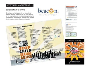 BUSINESS PLAN
Executive Summary:
Beacon is a comprehensive approach for prevent-
ing child sexual abuse in intercollegiate athletic
programs. It is directed to staff and volunteers who
work with children in the school’s athletic depart-
ment. The approach covers organizational policy,
prevention, awareness, reporting and provides
ongoing support and consultation.
Beacon is based on, and an extension of, the mis-
sion, expertise and best research-based practices
of Family & Children’s Place. The goal is to devel-
op and market Beacon to expand and strengthen
child sexual abuse prevention and to provide an
efficient source of revenue for Family & Children’s
Place.
Beacon is currently in development, seeking a
collegiate partner by November 2012 and launch
of a pilot in February of 2013. The pilot partner will
serve three purposes: testing and development,
pricing and marketing and endorsement.
Business concept:
Policy, training and support for intercollegiate athletic
program staff and volunteers to stop and prevent child
sexual abuse.
Financial features:
Pricing will be determined by researching the cost of
comparable intercollegiate training and certification.
Financial requirements:
Associated cost of training staff, management and
presentation collateral.
Current business position:
Beacon business structure is being reviewed to deter-
mine what best supports F&CP.
Position strengths:
Beacon is an approach developed by professionals in
child sexual abuse.
���������child sexual abuse prevention program
NOV JAN FEBOCT MARDEC
BEACON Project Timeline
BREAKFAST CJBOARD CAPER
Partner
Timeline
Agreement
Training materials
Program
Manual
Scripting
MEDIA
MANAGEMENT Training materials
Program
Manual
PowerPoint
Business Plan
Financials
Logo
Partner
Timeline
Agreement
Rehersal
Policy & Procedures
Ongoing support
Policy & Procedures
Ongoing support
Policy & Procedures
Ongoing support
Training materials
Program
Manual
PowerPoint
DRAFT 1
FINAL
DRAFT 2
Business Plan
Financials
Logo
PROGRAM Rehersal
TEAM B
LEADERSHIP
Dan, Pam, Jack, Lynn
TEAM A
PROGRAM
Pam, Dan, Donna,
Joe, John, Lynn
VERTICAL MARKETING
BUSINESS PLAN
Executive Summary:
Beacon is a comprehensive approach for prevent-
ing child sexual abuse in intercollegiate athletic
programs. It is directed to staff and volunteers who
work with children in the school’s athletic depart-
ment. The approach covers organizational policy,
prevention, awareness, reporting and provides
ongoing support and consultation.
Beacon is based on, and an extension of, the mis-
sion, expertise and best research-based practices
of Family & Children’s Place. The goal is to devel-
op and market Beacon to expand and strengthen
child sexual abuse prevention and to provide an
efficient source of revenue for Family & Children’s
Place.
Beacon is currently in development, seeking a
collegiate partner by November 2012 and launch
of a pilot in February of 2013. The pilot partner will
serve three purposes: testing and development,
pricing and marketing and endorsement.
Business concept:
Policy, training and support for intercollegiate athletic
program staff and volunteers to stop and prevent child
sexual abuse.
Financial features:
Pricing will be determined by researching the cost of
comparable intercollegiate training and certification.
Financial requirements:
Associated cost of training staff, management and
presentation collateral.
Current business position:
Beacon business structure is being reviewed to deter-
mine what best supports F&CP.
Position strengths:
Beacon is an approach developed by professionals in
child sexual abuse.
���������child sexual abuse prevention program
NOV JAN FEBOCT MARDEC
BEACON Project Timeline
BREAKFAST CJBOARD CAPER
Partner
Timeline
Agreement
Training materials
Program
Manual
Scripting
MEDIA
MANAGEMENT Training materials
Program
Manual
PowerPoint
Business Plan
Financials
Logo
Partner
Timeline
Agreement
Rehersal
Policy & Procedures
Ongoing support
Policy & Procedures
Ongoing support
Policy & Procedures
Ongoing support
Training materials
Program
Manual
PowerPoint
DRAFT 1
FINAL
DRAFT 2
Business Plan
Financials
Logo
PROGRAM Rehersal
TEAM B
LEADERSHIP
Dan, Pam, Jack, Lynn
TEAM A
PROGRAM
Pam, Dan, Donna,
Joe, John, Lynn
EXTENDING THE BRAND
Creating a marketing plan for an educational
training program that builds on the core services
of the organization, in this case, safety training for
child-serving organizations. Includes logo, project
timeline, sales collateral and event launch.
®
 
