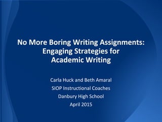 No More Boring Writing Assignments:
Engaging Strategies for
Academic Writing
Carla Huck and Beth Amaral
SIOP Instructional Coaches
Danbury High School
April 2015
 