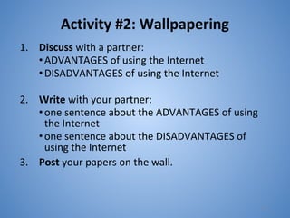 Activity #2: Wallpapering
1. Discuss with a partner:
•ADVANTAGES of using the Internet
•DISADVANTAGES of using the Internet
2. Write with your partner:
•one sentence about the ADVANTAGES of using
the Internet
•one sentence about the DISADVANTAGES of
using the Internet
3. Post your papers on the wall.
11
 