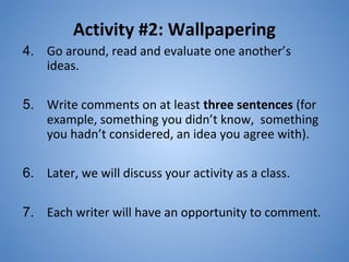Activity #2: Wallpapering
4. Go around, read and evaluate one another’s
ideas.
5. Write comments on at least three sentences (for
example, something you didn’t know, something
you hadn’t considered, an idea you agree with).
6. Later, we will discuss your activity as a class.
7. Each writer will have an opportunity to comment.
13
 