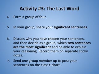 Activity #3: The Last Word
4. Form a group of four.
5. In your group, share your significant sentences.
6. Discuss why you have chosen your sentences,
and then decide as a group, which two sentences
are the most significant and be able to explain
your reasoning. Record them on separate sticky
notes.
7. Send one group member up to post your
sentences on the class t-chart.
18
 