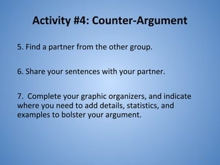 Activity #4: Counter-Argument
5. Find a partner from the other group.
6. Share your sentences with your partner.
7. Complete your graphic organizers, and indicate
where you need to add details, statistics, and
examples to bolster your argument.
22
 