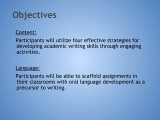 Objectives
Content:
Participants will utilize four effective strategies for
developing academic writing skills through engaging
activities.
Language:
Participants will be able to scaffold assignments in
their classrooms with oral language development as a
precursor to writing.
4
 