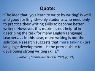 Quote:
“The idea that ‘you learn to write by writing’ is well
and good for English–only students who need only
to practice their writing skills to become better
writers. However, this maxim is not helpful in
describing the task for many English Language
Learners. . . In this case, more writing is not the
solution. Research suggests that more talking - oral
language development - is the prerequisite to
developing strong writing skills.”
(Williams, Stathis, and Gotsch, 2009, pg. 21)
 