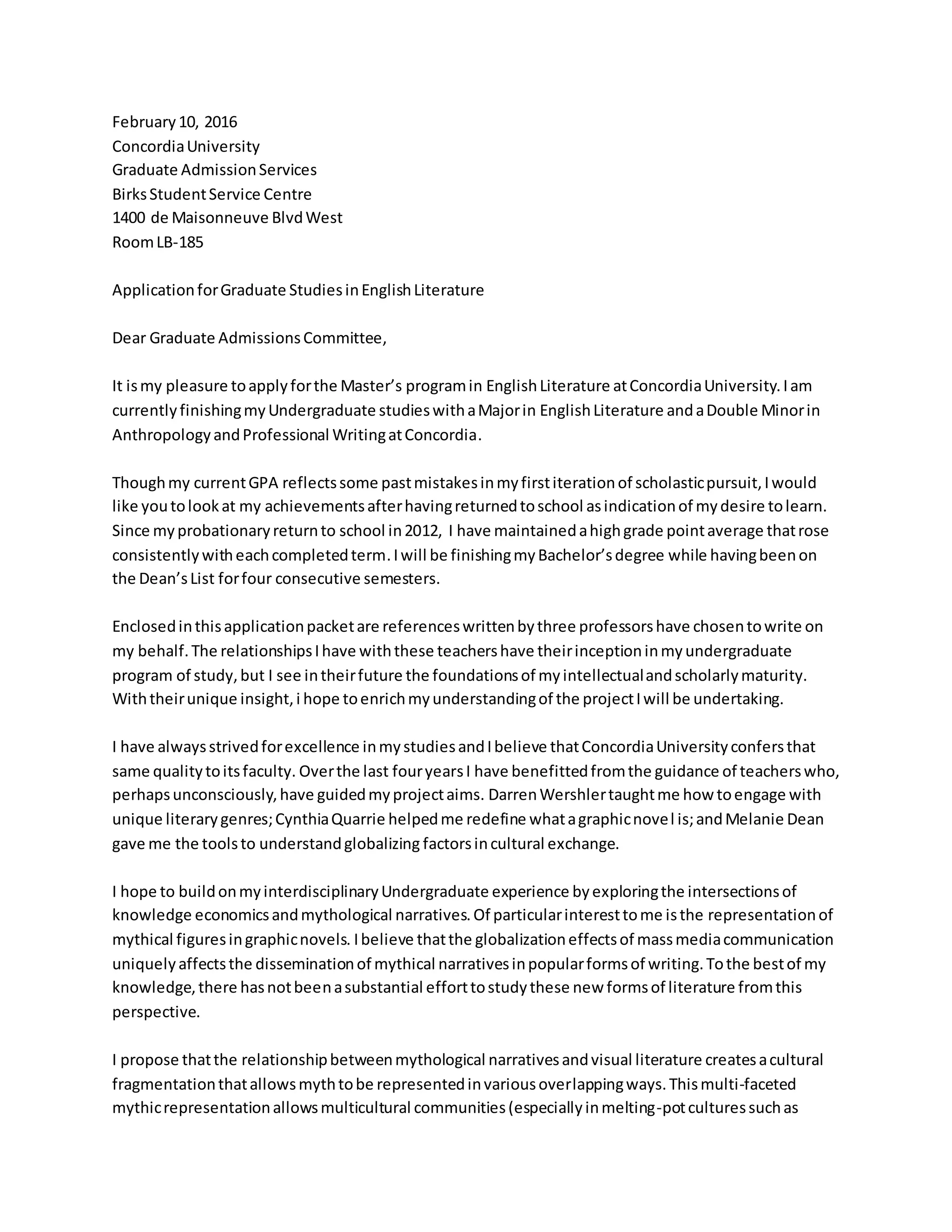 February10, 2016
ConcordiaUniversity
Graduate AdmissionServices
BirksStudentService Centre
1400 de Maisonneuve BlvdWest
RoomLB-185
ApplicationforGraduate StudiesinEnglishLiterature
Dear Graduate AdmissionsCommittee,
It ismy pleasure toapplyforthe Master’s programin EnglishLiterature atConcordiaUniversity.Iam
currentlyfinishingmyUndergraduate studieswithaMajorin EnglishLiterature andaDouble Minorin
AnthropologyandProfessional WritingatConcordia.
Thoughmy currentGPA reflectssome pastmistakesinmyfirstiterationof scholasticpursuit,Iwould
like youtolookat my achievementsafterhavingreturnedtoschool asindicationof mydesire tolearn.
Since myprobationaryreturnto school in2012, I have maintainedahighgrade pointaverage thatrose
consistentlywitheachcompletedterm.Iwill be finishingmyBachelor’sdegree while havingbeenon
the Dean’sList forfour consecutive semesters.
Enclosedinthisapplicationpacketare referenceswrittenbythree professorshave chosentowrite on
my behalf.The relationshipsIhave withthese teachershave theirinceptioninmyundergraduate
program of study,but I see intheirfuture the foundationsof myintellectualandscholarlymaturity.
Withtheirunique insight,i hope toenrichmyunderstandingof the projectIwill be undertaking.
I have alwaysstrivedforexcellence inmystudiesandIbelieve thatConcordiaUniversityconfersthat
same qualitytoitsfaculty. Overthe last fouryearsI have benefittedfromthe guidance of teacherswho,
perhapsunconsciously,have guidedmyprojectaims. DarrenWershlertaughtme how toengage with
unique literarygenres;CynthiaQuarrie helpedme redefine whatagraphicnovel is;andMelanie Dean
gave me the toolsto understandglobalizing factorsincultural exchange.
I hope to buildonmyinterdisciplinaryUndergraduate experience byexploringthe intersectionsof
knowledge economicsandmythological narratives.Of particularinteresttome isthe representationof
mythical figuresingraphicnovels. Ibelieve thatthe globalizationeffectsof massmediacommunication
uniquelyaffectsthe disseminationof mythical narrativesinpopularformsof writing.Tothe bestof my
knowledge,there hasnotbeenasubstantial efforttostudythese new formsof literature fromthis
perspective.
I propose thatthe relationshipbetweenmythological narrativesandvisual literature createsacultural
fragmentationthatallowsmythtobe representedinvariousoverlappingways.Thismulti-faceted
mythicrepresentationallowsmulticultural communities(especiallyinmelting-potculturessuchas
 