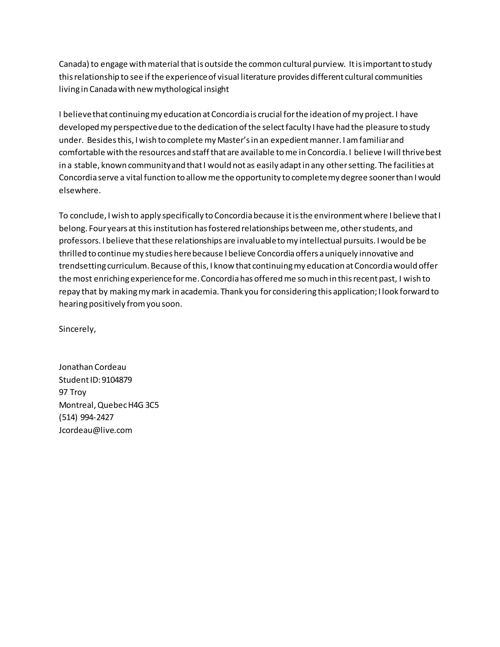 Canada) to engage withmaterial thatisoutside the commoncultural purview. Itisimportanttostudy
thisrelationshipto see if the experienceof visual literature providesdifferentcultural communities
livinginCanadawithnewmythological insight
I believethatcontinuingmyeducationatConcordiaiscrucial forthe ideationof myproject.I have
developedmyperspectivedue tothe dedicationof the selectfacultyIhave hadthe pleasure tostudy
under. Besidesthis,Iwishtocomplete myMaster’sinan expedientmanner.Iamfamiliarand
comfortable withthe resourcesandstaff thatare available tome inConcordia.I believe Iwill thrivebest
ina stable,knowncommunityandthatI wouldnotas easilyadaptinany othersetting.The facilitiesat
Concordiaserve a vital functiontoallowme the opportunitytocompletemydegree soonerthanIwould
elsewhere.
To conclude,Iwishto applyspecificallytoConcordiabecause itisthe environmentwhere Ibelieve thatI
belong.Fouryearsat this institutionhasfosteredrelationshipsbetweenme,otherstudents,and
professors.Ibelieve thatthese relationshipsare invaluabletomyintellectual pursuits.Iwouldbe be
thrilledtocontinue mystudiesherebecause Ibelieve Concordiaoffersauniquelyinnovative and
trendsettingcurriculum.Because of this,Iknow thatcontinuingmyeducationatConcordiawouldoffer
the most enrichingexperienceforme.Concordiahasofferedme somuchinthisrecentpast, I wishto
repaythat by makingmymark inacademia.Thankyou forconsideringthisapplication;Ilookforwardto
hearingpositivelyfromyousoon.
Sincerely,
Jonathan Cordeau
StudentID:9104879
97 Troy
Montreal,QuebecH4G 3C5
(514) 994-2427
Jcordeau@live.com
 