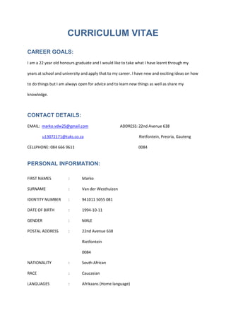 CURRICULUM VITAE
CAREER GOALS:
I am a 22 year old honours graduate and I would like to take what I have learnt through my
years at school and university and apply that to my career. I have new and exciting ideas on how
to do things but I am always open for advice and to learn new things as well as share my
knowledge.
CONTACT DETAILS:
EMAIL: marko.vdw25@gmail.com ADDRESS: 22nd Avenue 638
u13072171@tuks.co.za Rietfontein, Preoria, Gauteng
CELLPHONE: 084 666 9611 0084
PERSONAL INFORMATION:
FIRST NAMES : Marko
SURNAME : Van der Westhuizen
IDENTITY NUMBER : 941011 5055 081
DATE OF BIRTH : 1994-10-11
GENDER : MALE
POSTAL ADDRESS : 22nd Avenue 638
Rietfontein
0084
NATIONALITY : South African
RACE : Caucasian
LANGUAGES : Afrikaans (Home language)
 