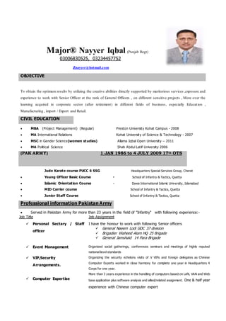 Major® Nayyer Iqbal (Punjab Regt)
03006830525, 03234457752
znayyer@hotmail.com
OBJECTIVE
To obtain the optimum results by utilizing the creative abilities directly supported by meritorious services ,exposure and
experience to work with Senior Officer at the rank of General Officers , on different sensitive projects , More over the
learning acquired in corporate sector (after retirement) in different fields of business, especially Education ,
Manufacturing , import / Export and Retail.
CIVIL EDUCATION
 MBA (Project Management) (Regular) Preston University Kohat Campus - 2008
 MA International Relations Kohat University of Science & Technology - 2007
 MSC in Gender Science(women studies) Allama Iqbal Open University – 2011
 MA Political Science Shah Abdul Latif University 2006
(PAK ARMY) 1 JAN 1986 to 4 JULY 2009 17th OTS
Judo Karate course PUCC 6 SSG Headquarters Special Services Group, Cherat
 Young Officer Basic Course - School of Infantry & Tactics, Quetta
 Islamic Orientation Course - Dawa International Islamic University, Islamabad
 MID Carrier course School of Infantry & Tactics, Quetta
 Junior Staff Course School of Infantry & Tactics, Quetta
 Served in Pakistan Army for more than 23 years in the field of "Infantry" with following experience:-
Job Title
 Personal Sectary / Staff
officer
Job Assignment
I have the honour to work with following Senior officers
 General Naeem Lodi GOC 37 division
 Brigadier Waheed Alam HQ 25 Brigade
 General Jamshaid 14 Para Brigade
 Event Management Organized social gatherings, conferences seminars and meetings of highly reputed
national level standards
 VIP,Security
Arrangements.
 Computer Expertise
Organizing the security echelons visits of V VIPs and foreign delegates as Chinese
Computer Experts worked in close harmony for complete one year in Headquarters 4
Corps for one year.
More than 3 years experience in the handling of computers based on LAN, VAN and Web
base application plus software analysis and allied/related assignment. One & half year
experience with Chinese computer expert
Professional information Pakistan Army
 
