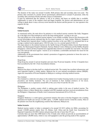 IIMK Part IX – Medical Tourism IIML
Conference on Tourism in India – Challenges Ahead, 15-17 May 2008, IIMK 332
The duration of the study was around 4 months. Both primary data and secondary data were used. The
primary data consisted of a pointer driven questionnaire administered to around 35 personnel, while the
secondary data consisted of books and other sources of information.
It must be understood that the industry is still in its infancy and hence no reliable data is available.
Additionally in some of the medium sized and bigger hospitals, the doctors and administrators are not
willing to speak about it since a divorce exists between the doctors and the persons viz. tour operators who
organize the trip.
Findings
Global Scenario
As mentioned earlier, the main driver for patients to visit medical tourists countries like India, Singapore
etc is the high cost of the treatment as well as the long waiting period – as long as one year.
The total global size of the medical tourism industry is not reliably available, however the discussions with
several knowledge persons indicated that the five major countries viz. India, Jordan, Malaysia, Singapore
and Thailand have reported about 2 million medical travellers in the year 2004. It is estimated that on an
average a medical tourist spends aprox. US$ 362 a day vis a vis a normal spend of US$ 114.
The major players in the medical tourism are the Apollo Group of Hospitals (India), Escorts Heart Institute
(India), the Bumrungrad Hospital (Thailand), Sunway Medical Centre (Malaysia) and the Raffles Hospital
(Singapore). Almost all these hospitals have upgraded their interiors to resemble five star hotels. The hotels
have also tied up with travel agents / tourists so as to facilitate a comfortable and hassle free travel for the
over seas patients.
Additionally all the governments have started a promotion of aggressive promotion to boost the sector in
the respective countries.
Hong Kong
Hong Kong has around 12 private hospitals and more than 50 private hospitals. All the 12 hospitals have
been accredited by the UK’s Trent Accreditation Scheme.
Malaysia
Malaysia has plans to develop itself as a medical tourism hub. The country has excellent infrastructure and
most important English is widely spoken. Malaysia has its own national accreditation scheme (MSQH).
Again the Association of Private Hospitals in Malaysia is working to develop medical tourism.
New Zealand
New Zealand is a relatively new player in the medical travel market focusing mainly on non acute surgical
procedures and fertility treatment. The cost of treatment in New Zealand (inclusive of Air travel,
accommodation etc) is expected to around 40% of the cost of the US and the UK cost.
Philippines
The Philippines is another country which is making great strides in the area of medical tourism. The
medical centres in Metro Manila have complied with ISO standards and have received accreditations from
the Philippine’s Department of Health, Joint Commission International (JCI) of USA etc.
Singapore
Singapore Medicine is a multi agency government initiative that aims to develop Singapore into a leading
destination for health care services. In 2005, aprox. 3,74,000 medical tourists visited the country. Most of
the patients were from the neighbouring countries like Indonesia, Malaysia etc.
Indian Scenario
Medical tourism market in India is estimated to be around US $333 million (in 2004), accounting for
around 1,50,000 patients mainly from US, Britain, Gulf, Africa and the South Asia Association for
Regional Cooperation (SAARC) nations and growing at the rate of more than 25% p.a.
Currently there are more than 2000 hotels in the A Grade cities which can provide an accommodation of
approximately 1,00,000 rooms, which is very well equipped to cater the growing needs of this segment.
Top
 