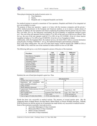 IIMK Part IX – Medical Tourism IIML
Conference on Tourism in India – Challenges Ahead, 15-17 May 2008, IIMK 333
Three players dominate the medical tourism sector viz.
Tour Operators,
Hotels,
Hospitals and / or integrated hospitals cum hotels.
For medical tourism to succeed a consortium of Tour operators, Hospitals and Hotels (if an integrated set
up is not available) is a must.
The purpose of these tour operators / agents is to liaise with the insurance companies and the private /
public medical practitioners in the European and American markets, so as to ensure a steady stream of
patients. In addition, the tour operators also help in explaining the problems that the patients may face when
they visit India. (For e.g. the unhygienic surrounding, the non-availability or inadequate transport system
etc.) The cost of the tour operators can be as high as 15 to 20% of the total cost of the service offered. Thus
for e.g., the cost of the tour operator could be 15 to 20% of say US $ 69200/- (Cost of a bone marrow
transplant in India) or 15 to 20% of say US $69350/- (Cost for a Liver Transplant in India).
Additionally, while the hospitals SELL the medical services, the hotels SELL India as a tourist destination
using the ploy of selling “EXOTICA”. )or e.g. the traditional therapies and treatments of Kerala).
Price is the major selling point. The cost of an open heart surgery could be around US$ 150000 in USA or
US$ 70000 in UK, while the cost of the treatment in India could be as low as US$ 3000.
The following table gives a very brief comparative picture of the price of the treatment.
Procedure
USD
(in USA)
USD
(in India)
Difference
in Price
Bone Marrow Transplant 250000 69200 28%
Liver Transplant 300000 69350 23%
Heart Surgery 30000 8700 29%
Orthopedic Surgery 20000 6300 32%
Cataract Surgery 2000 1350 68%
Dental Procedure
Metal Free Bridge 5500 600 11%
Dental Implants 3500 900 26%
Porcelain Metal Bridge 3000 600 20%
Porcelain Metal Crown 1000 100 10%
Similarly the cost of hotel plus hospital is quite low. Thus
Item All costs in US $
Taxifare from airport to hospital 10 30
Registration and consultation with
senior consultant at hosptial
25
X Ray of Chest 4
Whole abdomen ultrasound 15
Laparoscopic Cholecystectomy for Gall
Bladder Stones
Economy Ward - 600 Single Room - 900
Stay at nearby hotel Economy Class 50 per day 4 star 150, 5 Star 250
Tour of Delhi 50 by coach 150 by personal car
Tour to Agra (125 miles from Delhi) 150 for same day return 250 for overnight stay
Kerala has been very successful in medical tourism. The presence of several tourists spots like the
Alappuzha Beach, Kappad Beach, Kovalan Beach, Marari Beach, or Periyar Wildlife Sanctuary, Tekkady
Wild life Resorts etc and the ancient art of treatments has made Kerala very successful in medical tourism.
Some of the treatments essentially Ayurveda involves
Ayurveda Abhyangam (14 days treatment)
Dhanyamla Dhara (14 days treatment)
Dhara (14 days treatment)
Kativasthi (14 days treatment)
Top
 