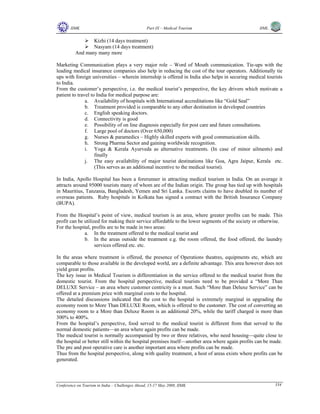 IIMK Part IX – Medical Tourism IIML
Conference on Tourism in India – Challenges Ahead, 15-17 May 2008, IIMK 334
Kizhi (14 days treatment)
Nasyam (14 days treatment)
And many many more
Marketing Communication plays a very major role – Word of Mouth communication. Tie-ups with the
leading medical insurance companies also help in reducing the cost of the tour operators. Additionally tie
ups with foreign universities – wherein internship is offered in India also helps in securing medical tourists
to India.
From the customer’s perspective, i.e. the medical tourist’s perspective, the key drivers which motivate a
patient to travel to India for medical purpose are:
a. Availability of hospitals with International accreditations like “Gold Seal”
b. Treatment provided is comparable to any other destination in developed countries
c. English speaking doctors.
d. Connectivity is good
e. Possibility of on line diagnosis especially for post care and future consultations.
f. Large pool of doctors (Over 650,000)
g. Nurses & paramedics – Highly skilled experts with good communication skills.
h. Strong Pharma Sector and gaining worldwide recognition.
i. Yoga & Kerala Ayurveda as alternative treatments. (In case of minor ailments) and
finally
j. The easy availability of major tourist destinations like Goa, Agra Jaipur, Kerala etc.
(This serves as an additional incentive to the medical tourist).
In India, Apollo Hospital has been a forerunner in attracting medical tourism in India. On an average it
attracts around 95000 tourists many of whom are of the Indian origin. The group has tied up with hospitals
in Mauritius, Tanzania, Bangladesh, Yemen and Sri Lanka. Escorts claims to have doubled its number of
overseas patients. Ruby hospitals in Kolkata has signed a contract with the British Insurance Company
(BUPA).
From the Hospital’s point of view, medical tourism is an area, where greater profits can be made. This
profit can be utilized for making their service affordable to the lower segments of the society or otherwise.
For the hospital, profits are to be made in two areas:
a. In the treatment offered to the medical tourist and
b. In the areas outside the treatment e.g. the room offered, the food offered, the laundry
services offered etc. etc.
In the areas where treatment is offered, the presence of Operations theatres, equipments etc, which are
comparable to those available in the developed world, are a definite advantage. This area however does not
yield great profits.
The key issue in Medical Tourism is differentiation in the service offered to the medical tourist from the
domestic tourist. From the hospital perspective, medical tourists need to be provided a “More Than
DELUXE Service – an area where customer centricity is a must. Such “More than Deluxe Service” can be
offered at a premium price with marginal costs to the hospital.
The detailed discussions indicated that the cost to the hospital is extremely marginal in upgrading the
economy room to More Than DELUXE Room, which is offered to the customer. The cost of converting an
economy room to a More than Deluxe Room is an additional 20%, while the tariff charged is more than
300% to 400%.
From the hospital’s perspective, food served to the medical tourist is different from that served to the
normal domestic patients—an area where again profits can be made.
The medical tourist is normally accompanied by two or three relatives, who need housing—quite close to
the hospital or better still within the hospital premises itself—another area where again profits can be made.
The pre and post operative care is another important area where profits can be made.
Thus from the hospital perspective, along with quality treatment, a host of areas exists where profits can be
generated.
Top
 