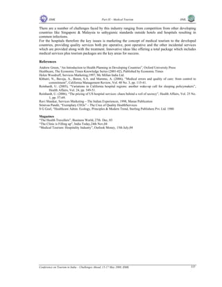 IIMK Part IX – Medical Tourism IIML
Conference on Tourism in India – Challenges Ahead, 15-17 May 2008, IIMK 335
There are a number of challenges faced by this industry ranging from competition from other developing
countries like Singapore & Malaysia to unhygienic standards outside hotels and hospitals resulting in
common infections.
For the hospitals therefore the key issues is marketing the concept of medical tourism to the developed
countries, providing quality services both pre operative, post operative and the other incidental services
which are provided along with the treatment. Innovative ideas like offering a total package which includes
medical services plus tourism packages are the key areas for success.
References
Andrew Green, “An Introduction to Health Planning in Developing Countries”, Oxford University Press
Healthcare, The Economic Times Knowledge Series (2001-02), Published by Economic Times
Helen Woodruff, Services Marketing,1997, Mc Millan India Ltd.
Khhatri, N., Baveja, A., Boren, S.A. and Mammo, A. (2006), “Medical errors and quality of care: from control to
commitment”, California Management Review, Vol. 48 No. 3, pp. 115-41.
Reinhardt, U. (2005), “Variations in California hospital regions: another wake-up call for sleeping policymakers”,
Health Affairs, Vol. 24, pp. 549-51.
Reinhardt, U. (2006), “The pricing of US hospital services: chaos behind a veil of secrecy”, Health Affairs, Vol. 25 No.
1, pp. 57-69.
Ravi Shankar, Services Marketing – The Indian Experiences, 1998, Manas Publication
Srinivas Pandit, “Exemplary CEOs” – The Crux of Quality HealthServices
S G Goel, “Healthcare Admn. Ecology, Principles & Modern Trend, Sterling Publishers Pvt. Ltd. 1980
Magazines
“The Health Travellers”, Business World, 27th Dec, 03
“The Clinic is Filling up”, India Today,24th Nov,04
“Medical Tourism: Hospitality Industry”, Outlook Money, 15th July,04
Top
 