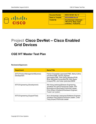 Date Modified: August-18-2014 	
   	
   CGE IVT Master Test Plan
Copyright 2014 Cisco Systems 1
Document Number EDCS-1291267, Rev 14
Based on Template EDCS-206096 Rev.40
Created By Anuj Dewangan (adewanga) –
TME (IOTG), Malay Thaker
(mathaker) – PLM (IOTG)
Project Cisco DevNet – Cisco Enabled
Grid Devices
CGE IVT Master Test Plan
Reviewers/Approvers
Department Name/Title
IOTG Product Management/Business
Development
Patrick Grossetete (pgrosset)/TME, Marty Collins
(mcollins)/TME, Gaurav Agarwal
(gauraaga)/TME, Felix Davis (felixdav)/PLM,
Brian Mansfield (bmansfie)/PM, Nitin Nayar
(nnayar)/PM, Joe Huber (joehuber)/BDM
IOTG Engineering (Development) Wei Hong (wehong)/Director.Engineering,
Jonathan Hui (johui)/Technical Leader, Phil
Buonadonna (pbuonado)/Technical Leader,
Chris Wilson (chwilso3)/Hardware Engineer,
Yuwen Lan (yulan)
IOTG Engineering (Support/Test) Arun Annavarapu (aannavar)/Software Engineer,
Jonathon Paul (jopaul)/Technical Leader, Linda
Yang (linyan)/Technical Leader
 