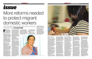 issue
Page 4 • timeout • Thursday, September 6, 2012 timeout • Thursday, September 6, 2012 • Page 5
More reforms needed
to protect migrant
domestic workers
especially like taking care of
children and working for longer
hours.
“As to the nature of the work,
women grow tolerant and would
not complain as much as younger
women would,” Dr Sharma said.
She also said that about 15
women have been rescued by the
embassy in the past six months
and all of them are under 30.
Misinformed women opt for
foreign employment even at the
age of 15 years in Nepal. According
to Dr Sharma, recruitment agents
themselves go from village to
village tempting them with
promises of a good salary and
better work.
They arrange passports even
for younger girls with a fake age.
When such young women end up
working as domestic helpers, it is
hard for them to cope.
Their intolerance of hard work
and longer working hours irritates
them which is reflected in their
work. It also leads to constant
confrontation with the employer.
“This often results in torture
(physical and psychological),
exploitation and abuse,” Dr
Sharma said.
The government’s official record
shows that about 58,000 Nepali
women work as domestic maids
in Gulf countries including Qatar.
However, human rights agencies
like United Nations Development
Fund for Women (Unifem) estimate
that the number is 200,000. They
say the official figure does not take
into account all those who have
travelled illegally, many through
India.
Human rights activists and
agencies thus say that there is no
use of curtailing women’s right to
opting for foreign employment.
Rather there should be a
mechanism in place to ensure that
these women are not exploited.
“The government’s intention
is good. However, that kind of
decision will have a negative
impact. Even earlier, when the
government had banned them
from working in few countries,
they were found to make out the
way through India,” said Saru
Joshi, South Asia programme co-
ordinator of Unifem. She further
said the agents will get greater
role to play giving rise to illegal
migration and human trafficking.
“As a result they will not get due
pay or compensation when in
problem.”
If the Nepali government thinks
women are vulnerable, it should
bring some other effective measures
addressing the young women (above
18 to 30) and the rest. Human
Rights Watch, an international
watch group, says in its website,
“Nepal is right to be concerned
about its migrant domestic
workers, but imposing a ban on
women under 30 from travelling
to the Gulf does not solve the
problem and discriminates
against young women.
A better strategy would
be to crack down on abusive
recruitment practices, ensure
that women migrate with an
enforceable contract in hand,
and equip embassies to respond
quickly to complaints of abuse.”
The Nepali government should
perhaps consider revoking its
new ban and instead employ
safeguards so that domestic
workers can migrate safely – such
as by ensuring full monitoring
and accountability of recruitment
agencies in Nepal.
At the same time, governments
in the Gulf should adopt long
overdue labour protections and
immigration reforms, including
ending the discriminatory
treatment of domestic workers,
to combat abuse of Nepali and
other migrant workers, Human
Rights Watch said. However,
the authority said that there
are also other mechanisms to
safeguard women allowed to
work as domestic helpers in
Gulf countries. According to the
Nepal government directive, the
sponsors will have to transfer a
monthly salary of QR1,000 to the
housemaid’s bank account every
month.
The sponsors will also have
to deposit security money of
QR4,000 to the joint account of
employer and the employee to
avoid trouble in case of non-
co-operation by the sponsor.
Between January and July this year,
the embassy has ensured such
guarantees to 83 women who have
come to Qatar to work as domestic
helpers.
Besides, the sponsor will have
to register the housemaid at the
embassy within two months of
his or her arrival and acquaint
the embassy of his or her status
every four months. The directive
also asks providing one month’s
paid leave to the maid after
completion of a year, and separate
accommodation with all facilities.
The labour law of Qatar does
not address the rights of maids
working in the country. But Qatar
has already announced that it
would soon have a legislation
addressing housemaids. In the
meantime, Qatar has a law against
human trafficking which would
also apply to those who torture
housemaids by denying them
salaries, force them to work for
long hours or physically harass
them.
Countries like Philippines
have signed a memorandum
of understanding with the
government of Qatar to protect
its people who are working as
domestic helpers. Besides Nepal,
Indonesia and Kenya too have
banned its people from working
as maids in the Middle East.
Two months ago, Kenya banned
its citizens from working in the
Middle East citing that many of its
people were mistreated. Similarly,
last year Indonesia introduced a
ban on women working as maids in
the region.
With political instability and
lack of job opportunities within
Nepal, women are often compelled
to look for employment abroad.
When they leave the country
illegally like Sabina Rai, they
run the further risk of being
undocumented. The Nepali
government will never know
the exact situation of its women
working in the domestic sector
in Gulf countries. If women have
legal rights then Nepal can lobby
for their protection.
F
or many women
from underprivileged
backgrounds, getting a
job in the Middle East
is a passport to a better
life, not just for themselves, but
also for their dependents back
home.
Single women from countries
like Nepal, Indonesia, Sri Lanka
and the Philippines regularly apply
for jobs as domestic servants in the
Gulf Co-operation Council (GCC)
nations. But how successful is
their foray into the vast domestic
workforce here?
According to a case registered
with the Nepal embassy here,
Sabina Rai (name changed) came
to Delhi from her native Nepal
to fly to Qatar. Her job as a maid,
she hoped, would help her build a
better future for her family back
home.
But all her dreams were
shattered when her employer
started beating her. “I was
beaten and scolded for even a
small mistake,” said Rai, 20, in a
telephone interview.
Two domestic helpers, including
Rai from Nepal, supplied by a Sri
Lankan company to a Qatari family
two months ago, ended up locked
in an office building for days. Both
of them were returned by their
employer, who claimed that they
could not work.
The stranded workers sought
help from a Nepali boy, thanks
to a window that faced a nearby
juice shop where he worked. Until
the person responsible from the
company was identified, the boy
provided them with food. Though
one of the two has been sent to
Nepal with the help of Nepali
expatriates in Doha, Rai continues
to live alone in the building, waiting
for some documents to be redone so
that she can return home legally.
Coming from a remote Nepal
district, Rai is just 16 years of age.
But in her passport she is 20 years
old. She says she changed her age
on the advice of her recruitment
agent to get a job in Qatar.
For the past year, the Embassy of
Nepal has banned Nepali women
below the age of 30 from working
in Qatar as domestic maids. It has
also stipulated a minimum salary
of QR1,000 for them.
However, the ban’s
implementation remains a
challenge because women like Rai
continue to bend the rules and
travel via India to escape official
scrutiny.
Like Rai, Kamala Tamang, 24
(name changed) from an eastern
Nepal district too came to Qatar to
work as domestic maid even when
the Nepal government’s ban was in
force. Four years ago Tamang flew
to Doha from Mumbai, at a time
when the government of Nepal had
not permitted its women to work
as domestic helpers in any Middle
Eastern country.
Tamang is happy with her job.
“I have no complaint because I
am treated like one of the family
members of the house,” she said.
Cases like Rai’s are the main
reason for the government’s move
to fix age and salary limits on
Nepali women coming to Qatar to
work as domestic maids, officials
at the embassy in Qatar said.
“When a woman is young, the risk
of getting abused or exploited is
higher,” said Jaya Bahadur Rai,
second secretary at the embassy of
Nepal adding, “We have continued
our bilateral talks with India to
ensure that women don’t come
through India as well.”
On August 9, based on the
recommendation of Nepal mission
in Qatar, the country’s cabinet
approved a ban on women under
the age of 30 from travelling to the
Gulf countries to work as domestic
helpers. The ban is a response to
several publicised cases of abuse of
Nepali domestic workers.
The recent decision comes 18
months after the government
ended a 12-year ban on female
domestic workers in Gulf
countries.
“With the new ruling in
place, Nepal expects better
performance of its women who
work in Middle East as domestic
maids. At the same time we
hope that our women are better
protected,” said Dr Maya Kumari
Sharma, Ambassador of Nepal to
Qatar.
According to the ambassador,
the age of 30 has been fixed as
limit so that women who choose
to come to Qatar are mature
enough to take the decision of
choosing to work as maids. By the
age of 30, most Nepali women are
married and also have children. By
then, women are better equipped
with knowledge and experience
to handle household chores,
*According to Dr Maya Kumari Sharma, Ambassador of Nepal to Qatar, the age of 30 has been fixed as limit so that
women are mature enough to take the decision of choosing to work as maids.
*Besides Nepal, Indonesia and Kenya too have banned its people from working as maids in the Middle East.
Age limit less likely to prevent younger Nepali women from pursuing
employment in Qatar. By Sangeeta Rijal
 