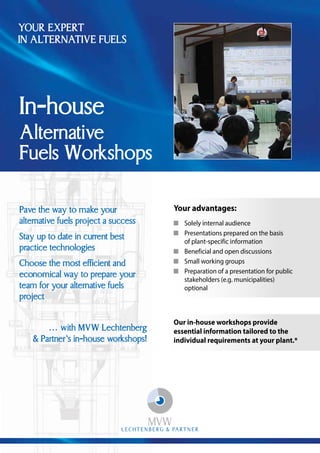 Pave the way to make your
alternative fuels project a success
Stay up to date in current best
practice technologies
Choose the most eﬃcient and
economical way to prepare your
team for your alternative fuels
project
… with MVW Lechtenberg
& Partner’s in-house workshops!
YOUR EXPERT
IN ALTERNATIVE FUELS
In-house
Alternative
Fuels Workshops
Our in-house workshops provide
essential information tailored to the
individual requirements at your plant.*
Your advantages:
Solely internal audience
Presentations prepared on the basis
of plant-specific information
Beneficial and open discussions
Small working groups
Preparation of a presentation for public
stakeholders (e.g. municipalities)
optional
 