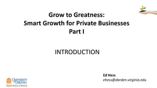 Grow to Greatness:
Smart Growth for Private Businesses
Part I
INTRODUCTION
Ed Hess
ehess@darden.virginia.edu
 