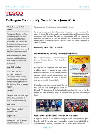 Colleague Community Newsletter 30 June 2016
Colleague Community Newsletter - June 2016
Welcome to our first Colleague Community Newsletter.
So far we have released three Community Newsletters to our customers this
year. By doing this we hope to become more involved with our surrounding
community and improve the way we communicate with our customers.
Following the success of this; we will now be constructing a colleague
newsletter so that everybody can stay up to date on whats happening in
Tesco Monifieth.
Community is GREEN for the period!!
Page of1 2
Due to licensing issues, our Community Fun
Day at Monikie Country Park has been
postponed.
Richard and the four-store team have been
working hard to secure a new date.
Originally scheduled for the 26th of June, we
can now confirm the new date as Sunday 21st
August 2016 between the hours of Midday
and 4pm at Monikie Country Park.
If you have any questions or would like to
take part in this event, please speak to
Richard. We know some of you have already volunteered to help on the day,
but we still need numbers! You’ll be rewarded with gratitude and barbeque
food!
Whats Coming Up in Our
Store?
Throughout the year we hold
Fundraising events in aid of
our Partnership Charities,
Diabetes UK and The British
Heart Foundation, but we also
help local charities, schools
and clubs make the most out of
their own fundraising events.
Here are some of the events
currently booked within our
store to take place over the
next month:
June 30th-July 2nd
National Food Collection
Our Food Connection
Champions will be working
together in stores across the
country collecting donations
that will help those in need of
support.
July 15th
Today we have the Guide Dogs
for the Blind Association in-
store for an Awareness Day.
June 22nd
Kidney Support Scotland
Awareness Day.
August 5th
James Whale Fund for Kidney
Cancer Awareness Day
Our Community Fun Day has been Rescheduled!
Sunday 21st August 2016
Between 12pm-4pm
WELL DONE to the Tesco Monifieth Cycle Team!
A huge well done to all the boys who took part in this years sponsored cycle.
Together with all the other stores involved we raised a fantastic £10,200 for
our Partnership Charities, Diabetes UK and The British Heart Foundation!
 