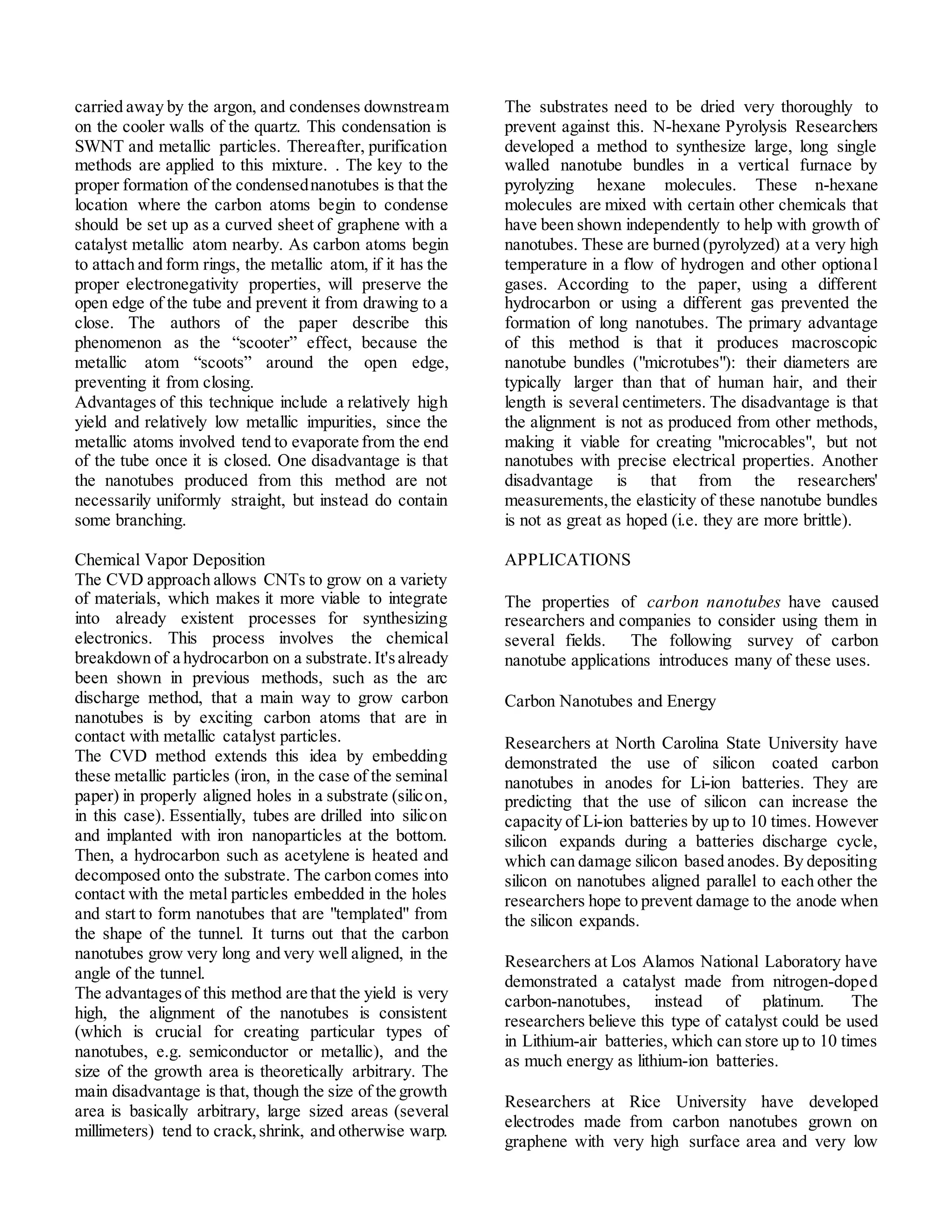 carried away by the argon, and condenses downstream
on the cooler walls of the quartz. This condensation is
SWNT and metallic particles. Thereafter, purification
methods are applied to this mixture. . The key to the
proper formation of the condensednanotubes is that the
location where the carbon atoms begin to condense
should be set up as a curved sheet of graphene with a
catalyst metallic atom nearby. As carbon atoms begin
to attach and form rings, the metallic atom, if it has the
proper electronegativity properties, will preserve the
open edge of the tube and prevent it from drawing to a
close. The authors of the paper describe this
phenomenon as the “scooter” effect, because the
metallic atom “scoots” around the open edge,
preventing it from closing.
Advantages of this technique include a relatively high
yield and relatively low metallic impurities, since the
metallic atoms involved tend to evaporate from the end
of the tube once it is closed. One disadvantage is that
the nanotubes produced from this method are not
necessarily uniformly straight, but instead do contain
some branching.
Chemical Vapor Deposition
The CVD approach allows CNTs to grow on a variety
of materials, which makes it more viable to integrate
into already existent processes for synthesizing
electronics. This process involves the chemical
breakdown of a hydrocarbon on a substrate.It'salready
been shown in previous methods, such as the arc
discharge method, that a main way to grow carbon
nanotubes is by exciting carbon atoms that are in
contact with metallic catalyst particles.
The CVD method extends this idea by embedding
these metallic particles (iron, in the case of the seminal
paper) in properly aligned holes in a substrate (silicon,
in this case). Essentially, tubes are drilled into silicon
and implanted with iron nanoparticles at the bottom.
Then, a hydrocarbon such as acetylene is heated and
decomposed onto the substrate. The carbon comes into
contact with the metal particles embedded in the holes
and start to form nanotubes that are "templated" from
the shape of the tunnel. It turns out that the carbon
nanotubes grow very long and very well aligned, in the
angle of the tunnel.
The advantagesof this method are that the yield is very
high, the alignment of the nanotubes is consistent
(which is crucial for creating particular types of
nanotubes, e.g. semiconductor or metallic), and the
size of the growth area is theoretically arbitrary. The
main disadvantage is that, though the size of the growth
area is basically arbitrary, large sized areas (several
millimeters) tend to crack,shrink, and otherwise warp.
The substrates need to be dried very thoroughly to
prevent against this. N-hexane Pyrolysis Researchers
developed a method to synthesize large, long single
walled nanotube bundles in a vertical furnace by
pyrolyzing hexane molecules. These n-hexane
molecules are mixed with certain other chemicals that
have been shown independently to help with growth of
nanotubes. These are burned (pyrolyzed) at a very high
temperature in a flow of hydrogen and other optional
gases. According to the paper, using a different
hydrocarbon or using a different gas prevented the
formation of long nanotubes. The primary advantage
of this method is that it produces macroscopic
nanotube bundles ("microtubes"): their diameters are
typically larger than that of human hair, and their
length is several centimeters. The disadvantage is that
the alignment is not as produced from other methods,
making it viable for creating "microcables", but not
nanotubes with precise electrical properties. Another
disadvantage is that from the researchers'
measurements,the elasticity of these nanotube bundles
is not as great as hoped (i.e. they are more brittle).
APPLICATIONS
The properties of carbon nanotubes have caused
researchers and companies to consider using them in
several fields. The following survey of carbon
nanotube applications introduces many of these uses.
Carbon Nanotubes and Energy
Researchers at North Carolina State University have
demonstrated the use of silicon coated carbon
nanotubes in anodes for Li-ion batteries. They are
predicting that the use of silicon can increase the
capacity of Li-ion batteries by up to 10 times. However
silicon expands during a batteries discharge cycle,
which can damage silicon based anodes. By depositing
silicon on nanotubes aligned parallel to each other the
researchers hope to prevent damage to the anode when
the silicon expands.
Researchers at Los Alamos National Laboratory have
demonstrated a catalyst made from nitrogen-doped
carbon-nanotubes, instead of platinum. The
researchers believe this type of catalyst could be used
in Lithium-air batteries, which can store up to 10 times
as much energy as lithium-ion batteries.
Researchers at Rice University have developed
electrodes made from carbon nanotubes grown on
graphene with very high surface area and very low
 