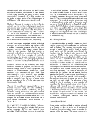 strength results from the covalent sp² bonds formed
between the individual carbon atoms. In 2000, a multi-
walled carbon nanotube was tested to have a tensile
strength of 63 gigapascals (GPa). This translates into
the ability to endure tension of a weight equivalent to
6422 kg on a cable with cross-section of 1 mm2.
Hardness- Diamond is considered to be the hardest
material, and it is well known that graphite transforms
into diamond under conditions of high temperature and
high pressure. One study succeeded in the synthesis of
a super-hard material by compressing SWNTs to above
24 GPa at room temperature. The hardness of this
material wasmeasuredwith a Nano indenter as62–152
GPa. The hardness of reference diamond and boron
nitride samples was 150 and 62 GPa, respectively.
Kinetic- Multi-walled nanotubes, multiple concentric
nanotubes precisely nested within one another, exhibit
a striking telescoping property whereby an inner
nanotube core may slide, almost without friction,
within its outer nanotube shell thus creating an
atomically perfect linear or rotational bearing. This is
one of the first true examples of molecular
nanotechnology, the precise positioning of atoms to
create usefulmachines. Already this property has been
utilized to create the world's smallest rotational motor.
Electrical- Because of the symmetry and unique
electronic structure of graphene, the structure of a
nanotube strongly affectsits electrical properties. They
function as semiconductors. Multiwalled carbon
nanotubes with interconnected inner shells show
superconductivity with a relatively high transition
temperature Tc = 12 K. In contrast, the Tc value is an
order of magnitude lower for ropes of single-walled
carbon nanotubes or for MWNTs with usual, non-
interconnected shells.
Thermal- All nanotubes are expected to be very good
thermal conductors along the tube, exhibiting a
property known as "ballistic conduction", but good
insulators laterally to the tube axis. Measurements
show that a SWNT has a room-temperature thermal
conductivity along its axis of about 3500 W·m−1·K−1;
compare this to copper, a metal well-known for its
good thermal conductivity, which transmits 385
W·m−1·K−1.
PREPARATION AND PURIFICATION Techniques
like carbon arc-discharge, laser ablation, high pressure
carbon monoxide (HiPco), and chemical vapor
deposition (CVD) are being employed to synthesize
CNTsof sizeable quantities. Of these,the CVDmethod
has shown the most promise in terms of its price/unit
ratio. The arc-evaporation method, which produces the
best quality nanotubes, involves applying a current of
about 50 Abetweentwo graphite electrodes in a helium
atmosphere. This results in graphite evaporation, part
of which condenses on the walls of the reactor vessel
and part on the cathode.Deposit on the cathode usually
contains the CNTs. In laser-ablation technique, intense
laser pulses are used to ablate a carbon target. The
pulsed laser-ablation of graphite in the presence of an
inert gas and catalyst yields CNTs8in the form of ropes
or bundles of 5 to 20 nm diameter and tens to hundreds
of micrometers long.
Arc Discharge Method
A chamber containing a graphite cathode and anode
contains evaporated carbon molecules in a buffer gas
such as helium. The chamber also contains some
amount of metal catalyst particles (such as cobalt,
nickel, and/or iron). DC current is passed through the
chamber while the chamber is also pressurized and
heated to ~4000K. In the course of this procedure,
about half of the evaporated carbon solidifies on the
cathode tip into a "cylindrical hard deposit." The
remaining carbon condenses into "chamber soot"
around the walls of the chamber and "cathode soot" on
the cathode. The cathode soot and chamber soot yield
either single-walled or multi-walled carbon nanotubes.
The cylindrical hard deposit doesn't yield anything
particularly interesting. The choice of buffer gas, the
pressure of the chamber, and the metallic catalyst
added to the chamber. Apparently the nanotubes grow
from the surfaces of the metallic catalyst particles.
These choices determine the shape and whether they
are single- or multi-walled. The advantage of this
method is that it produces a large quantity of
nanotubes. But the main disadvantage is that there is
relatively little control over the alignment (i.e.
chirality) of the produced nanotubes, which is critical
to their characterization and role. Furthermore, due to
the metallic catalyst included in the reaction, the
products need to be purified afterwards. Methods such
as oxidation, centrifugation, filtration, and acid
treatment have been used.
Laser Ablation Method
A quartz tube containing a block of graphite is heated
in a furnace. A flow of argon gas is maintained
throughout the reaction. A laser is used to vaporize the
graphite within the quartz. The carbon vaporizes, is
 