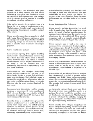 electrical resistance. The researchers first grow
graphene on a metal substrate then grow carbon
nanotubes on the graphene sheet. Because the base of
eachnanotube is bonded, atom to atom, to the graphene
sheet the nanotube-graphene structure is essentially
one molecule with a huge surface area.
Using carbon nanotubes in the cathode layer of a
battery that can be produced on almost any surface.
The battery canbe formed by simply spraying layers of
paint containing the components needed for each part
of the battery.
Carbon nanotubes can perform as a catalyst in a fuel
cell, avoiding the use of expensive platinum on which
most catalysts are based. Researchers have found that
incorporating nitrogen and iron atoms into the carbon
lattice of nanotubes results in nanotubes with catalytic
properties.
Carbon Nanotubes in Healthcare
Researchers are improving dental implants by adding
nanotubes to the surface of the implant material. They
have shown that bone adheres better to titanium
dioxide nanotubes than to the surface of standard
titanium implants. As well they have demonstrated to
the ability to load the nanotubes with anti-
inflammatory drugs that can be applied directly to the
area around the implant.
Researchers at MIT have developed a sensor using
carbon nanotubes embedded in a gel that can be
injected under the skin to monitor the level of nitric
oxide in the bloodstream. The level of nitric oxide is
important because it indicates inflammation, allowing
easymonitoring of inflammatory diseases.In testswith
laboratory mice the sensor remained functional for
over a year.
Researchers have demonstrated artificial muscles
composed of yarn woven with carbon nanotubes and
filled with wax. Tests have shown that the artificial
muscles can lift weights that are 200 times heavier than
natural muscles of the same size.
Nanotubes bound to an antibody that is produced by
chickens have been shown to be useful in lab tests to
destroy breast cancer tumors. The antibody-carrying
nanotubes are attracted to proteins produced by one
type of breast cancer cell. Once attached to these cells,
the nanotubes absorb light from an infrared laser,
incinerating the nanotubes and the attached tumor.
Researchers at the University of Connecticut have
developed a sensor that uses nanotubes and gold
nanoparticles to detect proteins that indicate the
presence of oral cancer. Tests have shown this sensor
to be accurate and it provides results in less than an
hour.
Carbon Nanotubes and the Environment
Carbon nanotubes are being developed to clean up oil
spills. Researchershave found that adding boron atoms
during the growth of carbon nanotubes causes the
nanotubes to grow into a sponge like material that can
absorb many times its weight in oil. These nanotube
sponges are made to be magnetic, which should make
retrieval of them easier once they are filled with oil.
Carbon nanotubes can be used as the pores in
membranes to run reverse osmosis desalination plants.
Water molecules pass through the smoother walls of
carbon nanotubes more easily than through other types
of nanopores, which requires less power. Other
researchers are using carbon nanotubes to develope
small, inexpensive water purification devices needed
in developing countries.
Sensors using carbon nanotube detection elements are
capable of detecting a range of chemical vapors. These
sensors work by reacting to the changes in the
resistance of a carbon nanotube in the presence of a
chemical vapor.
Researchers at the Technische Universität München
have demonstrated a method of spraying carbon
nanotubes onto flexible plastic surfaces to produce
sensors.The researchersbelieve that this method could
produce low costsensors on surfacessuchas the plastic
film wrapping food, so that the sensor could detect
spoiled food.
An inexpensive nanotube-based sensor can detect
bacteria in drinking water. Antibodies sensitive to a
particular bacteria are bound to the nanotubes, which
are then deposited onto a paperstrip. When the bacteria
is present it attaches to the antibodies, changing the
spacing between the nanotubes and the resistance of
the paper strip containing the nanotubes.
Carbon nanotubes tipped with gold nanoparticles can
be used to trap oil drops polluting water.Since the gold
end is attracted to water while the carbon end is
attracted to oil. Therefore the nanotubes form spheres
surrounding oil droplets with the carbon end pointed
 