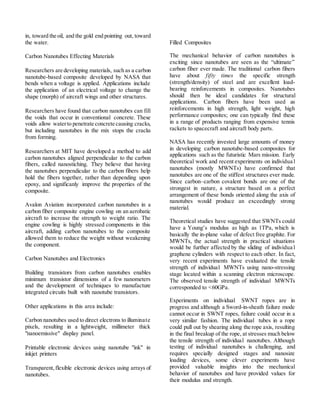 in, toward the oil, and the gold end pointing out, toward
the water.
Carbon Nanotubes Effecting Materials
Researchers are developing materials, such as a carbon
nanotube-based composite developed by NASA that
bends when a voltage is applied. Applications include
the application of an electrical voltage to change the
shape (morph) of aircraft wings and other structures.
Researchers have found that carbon nanotubes can fill
the voids that occur in conventional concrete. These
voids allow waterto penetrate concrete causing cracks,
but including nanotubes in the mix stops the cracks
from forming.
Researchers at MIT have developed a method to add
carbon nanotubes aligned perpendicular to the carbon
fibers, called nanostiching. They believe that having
the nanotubes perpendicular to the carbon fibers help
hold the fibers together, rather than depending upon
epoxy, and significanly improve the properties of the
composite.
Avalon Aviation incorporated carbon nanotubes in a
carbon fiber composite engine cowling on an aerobatic
aircraft to increase the strength to weight ratio. The
engine cowling is highly stressed components in this
aircraft, adding carbon nanotubes to the composite
allowed them to reduce the weight without weakening
the component.
Carbon Nanotubes and Electronics
Building transistors from carbon nanotubes enables
minimum transistor dimensions of a few nanometers
and the development of techniques to manufacture
integrated circuits built with nanotube transistors.
Other applications in this area include:
Carbon nanotubes used to direct electrons to illuminate
pixels, resulting in a lightweight, millimeter thick
"nanoemissive" display panel.
Printable electronic devices using nanotube "ink" in
inkjet printers
Transparent,flexible electronic devices using arrays of
nanotubes.
Filled Composites
The mechanical behavior of carbon nanotubes is
exciting since nanotubes are seen as the “ultimate”
carbon fiber ever made. The traditional carbon fibers
have about fifty times the specific strength
(strength/density) of steel and are excellent load-
bearing reinforcements in composites. Nanotubes
should then be ideal candidates for structural
applications. Carbon fibers have been used as
reinforcements in high strength, light weight, high
performance composites; one can typically find these
in a range of products ranging from expensive tennis
rackets to spacecraft and aircraft body parts.
NASA has recently invested large amounts of money
in developing carbon nanotube-based composites for
applications such as the futuristic Mars mission. Early
theoretical work and recent experiments on individua l
nanotubes (mostly MWNTs) have confirmed that
nanotubes are one of the stiffest structures ever made.
Since carbon–carbon covalent bonds are one of the
strongest in nature, a structure based on a perfect
arrangement of these bonds oriented along the axis of
nanotubes would produce an exceedingly strong
material.
Theoretical studies have suggested that SWNTs could
have a Young’s modulus as high as 1TPa, which is
basically the in-plane value of defect free graphite. For
MWNTs, the actual strength in practical situations
would be further affected by the sliding of individua l
graphene cylinders with respect to each other. In fact,
very recent experiments have evaluated the tensile
strength of individual MWNTs using nano-stressing
stage located within a scanning electron microscope.
The observed tensile strength of individual MWNTs
corresponded to <60GPa.
Experiments on individual SWNT ropes are in
progress and although a Sword-in-sheath failure mode
cannot occur in SWNT ropes, failure could occur in a
very similar fashion. The individual tubes in a rope
could pull out by shearing along the rope axis, resulting
in the final breakup of the rope, at stresses much below
the tensile strength of individual nanotubes. Although
testing of individual nanotubes is challenging, and
requires specially designed stages and nanosize
loading devices, some clever experiments have
provided valuable insights into the mechanical
behavior of nanotubes and have provided values for
their modulus and strength.
 