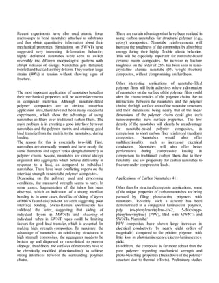 Recent experiments have also used atomic force
microscopy to bend nanotubes attached to substrates
and thus obtain quantitative information about their
mechanical properties. Simulations on SWNTs have
suggested very interesting deformation behavior;
highly deformed nanotubes were seen to switch
reversibly into different morphological patterns with
abrupt releases of energy. Nanotubes gets flattened,
twisted and buckled as they deform. They sustain large
strains (40%) in tension without showing signs of
fracture.
The most important application of nanotubes based on
their mechanical properties will be as reinforcements
in composite materials. Although nanotube-filled
polymer composites are an obvious materials
application area, there have not been many successful
experiments, which show the advantage of using
nanotubes as fillers over traditional carbon fibers. The
main problem is in creating a good interface between
nanotubes and the polymer matrix and attaining good
load transfer from the matrix to the nanotubes, during
loading.
The reason for this is essentially two-fold. First,
nanotubes are atomically smooth and have nearly the
same diameters and aspect ratios (length/diameter) as
polymer chains. Second, nanotubes are almost always
organized into aggregates which behave differently in
response to a load, as compared to individua l
nanotubes. There have been conflicting reports on the
interface strength in nanotube-polymer composites.
Depending on the polymer used and processing
conditions, the measured strength seems to vary. In
some cases, fragmentation of the tubes has been
observed, which an indication of a strong interface
bonding is. In some cases,the effectof sliding of layers
of MWNTs and easypull-out are seen,suggesting poor
interface bonding. Micro-Raman spectroscopy has
validated the latter, suggesting that sliding of
individual layers in MWNTs and shearing of
individual tubes in SWNT ropes could be limiting
factors for good load transfer, which is essential for
making high strength composites. To maximize the
advantage of nanotubes as reinforcing structures in
high strength composites, the aggregates needs to be
broken up and dispersed or cross-linked to prevent
slippage. In addition, the surfaces of nanotubes have to
be chemically modified (functionalized) to achieve
strong interfaces between the surrounding polymer
chains.
There are certain advantages that have been realized in
using carbon nanotubes for structural polymer (e.g.,
epoxy) composites. Nanotube reinforcements will
increase the toughness of the composites by absorbing
energy during their highly flexible elastic behavior.
This will be especially important for nanotube-based
ceramic matrix composites. An increase in fracture
toughness on the order of 25% has been seen in nano-
crystalline alumina nanotube (5% weight fraction)
composites, without compromising on hardness.
Other interesting applications of nanotube-filled
polymer films will be in adhesives where a decoration
of nanotubes on the surface of the polymer films could
alter the characteristics of the polymer chains due to
interactions between the nanotubes and the polymer
chains; the high surface area of the nanotube structures
and their dimensions being nearly that of the linear
dimensions of the polymer chains could give such
nanocomposites new surface properties. The low
density of the nanotubes will clearly be an advantage
for nanotube-based polymer composites, in
comparison to short carbon fiber reinforced (random)
composites. Nanotubes would also offer
multifunctionality, such as increased electrical
conduction. Nanotubes will also offer better
performance during compressive loading in
comparison to traditional carbon fibers due to their
flexibility and low propensity for carbon nanotubes to
fracture under compressive loads.
Applications of Carbon Nanotubes 411
Other than for structural composite applications, some
of the unique properties of carbon nanotubes are being
pursued by filling photo-active polymers with
nanotubes. Recently, such a scheme has been
demonstrated in a conjugated luminescent polymer,
poly (m-phenylenevinylene-co-2, 5-dioctoxyp-
phenylenevinylene) (PPV), filled with MWNTs and
SWNTs. Nanotube/
PPV composites have shown large increases in
electrical conductivity by nearly eight orders of
magnitude) compared to the pristine polymer, with
little loss in photoluminescence/electro-luminescence
yield.
In addition, the composite is far more robust than the
pure polymer regarding mechanical strength and
photo-bleaching properties (breakdown of the polymer
structure due to thermal effects). Preliminary studies
 