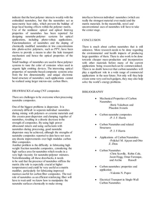 indicate that the host polymer interacts weakly with the
embedded nanotubes, but that the nanotubes act as
nano-metric heat sinks, which prevent the buildup of
large local heating effects within the polymer matrix.
Use of the nonlinear optical and optical limiting
properties of nanotubes has been reported for
designing nanotube-polymer systems for optical
applications, including photo-voltaic applications.
Functionalization of nanotubes and the doping of
chemically modified nanotubes in low concentrations
into photo-active polymers, such as PPV, have been
shown to provide a means to alter the hole transport
mechanism and hence the optical properties of the
polymer.
Small loadings of nanotubes are used in these polymer
systems to tune the color of emission when used in
organic light emitting devices. The interesting optical
properties of nanotube-based composite systems arise
from the low dimensionality and unique electronic
band structure of nanotubes; such applications cannot
be realized using larger micron-size carbon fibers.
DRAWBACKS of using CNT composites
There are challenges to be overcome when processing
nanotube composites.
One of the biggest problems is dispersion. It is
extremely difficult to separate individual nanotubes
during mixing with polymers or ceramic materials and
this creates poor dispersion and clumping together of
nanotubes, resulting in a drastic decrease in the
strength of composites. By using high power
ultrasound mixers and using surfactants with
nanotubes during processing, good nanotube
dispersion may be achieved, although the strengths of
nanotube composites reported to date have not seen
any drastic improvements over high modulus carbon
fiber composites.
Another problem is the difficulty in fabricating high
weight fraction nanotube composites, considering the
high surface area for nanotubes which results in a
very high viscosity for nanotube-polymer mixtures.
Notwithstanding all these drawbacks, it needs
to be said that the presence of nanotubes stiffens the
matrix (the role is especially crucial at higher
temperatures) and could be very useful as a matrix
modifier, particularly for fabricating improved
matrices useful for carbon fiber composites. The real
role of nanotubes as an efficient reinforcing fiber will
have to wait until we know how to manipulate the
nanotube surfaces chemically to make strong
interfaces between individual nanotubes (which are
really the strongest material ever made) and the
matrix materials. In the meanwhile, novel and
unconventional uses of nanotubes will have to take
the center stage.
CONCLUSION
There is much about carbon nanotubes that is still
unknown. More research needs to be done regarding
the environmental and health impacts of producing
large quantities of them. There is also work to be done
towards cheaper mass-production and incorporation
with other materials before many of the current
applications being researched can be commercialized.
There is no doubt however that carbon nanotubes will
play a significant role in a wide range of commercial
applications in the near future. Not only will they help
create some very cool tech gadgets, they may also help
solve the world’s energy problems.
BIBLIOGRAPHY
 Mechanical Properties of Carbon
Nanotubes
-Boris Yakobson and
Phaedon Avouris
 Carbon nanotube composites
-P. J. F. Harris
 Carbon Nanotubes and related
Structures
-P. J. F.Harris
 Applications of Carbon Nanotubes
-Pulickel M. Ajayan and Otto
Z. Zhou
 Carbon Nanotubes
-Chris Scoville, Robin Cole,
Jason Hogg, Omar Farooque,
and Archie Russell
 Carbon nanotubes: properties and
application
-Valentin N. Popov
 Electrical Transport in Single-Wall
Carbon Nanotubes
 