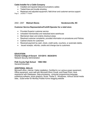 Cable Installer for a Cable Company
• Installed and repaired telecommunications cables
• Tested lines and trouble shooting
• Replaced and adjusted equipment, field driver and customer service support
Page 2 Jonathan T. Franklin
2002 - 2007 Walmart Stores Hendersonville, NC
Customer Service Representative/Forklift Operator for a retail store
• Provided Superior customer service
• Unloaded merchandise and restocked store warehouse
• Maintained clean and orderly checkout areas
• Resolved customer complaints, provided information on procedures and Policies
• Cashed checks for customers
• Received payment by cash, check, credit cards, vouchers, or automatic debits.
• Issued receipts, refunds, credits and change due to customers
EDUCATION:
Charter College of Oxnard 3/21/2015 - 06/24/2016
Network Security Administration
Polk County High School 1990-1994
General Education
ADDITIONAL SKILLS:
Microsoft office, internet, Cable installation, Certified to run various power equipment,
Office equipment, work well with Microsoft Word, Excell, and Power Point, have
experience with Databases, Data processing , computer programming language,
publishing software, photo graphics, Script, Ywriter 5, Wordpress, Various Social media
sites, Guest writer for Monkey Pickles humor blogging website
 