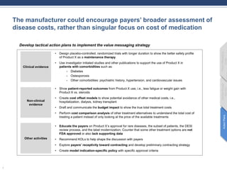 The manufacturer could encourage payers’ broader assessment of
disease costs, rather than singular focus on cost of medication
1
Develop tactical action plans to implement the value messaging strategy
Clinical evidence
• Design placebo-controlled, randomized trials with longer duration to show the better safety profile
of Product X as a maintenance therapy
• Use investigator initiated studies and other publications to support the use of Product X in
patients with comorbidities such as:
- Diabetes
- Osteoporosis
- Other comorbidities: psychiatric history, hypertension, and cardiovascular issues
Non-clinical
evidence
Other activities
• Show patient-reported outcomes from Product X use, i.e., less fatigue or weight gain with
Product X vs. steroids
• Create cost offset models to show potential avoidance of other medical costs, i.e.,
hospitalization, dialysis, kidney transplant
• Draft and communicate the budget impact to show the true total treatment costs
• Perform cost comparison analysis of other treatment alternatives to understand the total cost of
treating a patient instead of only looking at the price of the available treatments
• Educate the payers on Product X’s approval for rare diseases, the subset of patients, the DESI
review process, and the label modernization; Counter that some other treatment options are not
FDA approved or also lack supporting data
• Recommend KOLs to help shape the discussion with payers
• Explore payers’ receptivity toward contracting and develop preliminary contracting strategy
• Create model indication-specific policy with specific approval criteria
ActionPlans
MarketAccess
Barriers
PayerMessaging
Goals
 